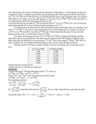 một mẫu khoáng vật có thể coi là không đổi theo thời gian. Ở thời điểm (t = 0) khi khoáng vật kết tinh, 
những đồng vị này có thể lẫn trong khoáng vật dưới dạng tạp chất. Hàm lượng ban đầu của các đồng vị 
(no(238U), no(206Pb) và n(204Pb) lẫn trong các mẫu khoáng khác nhau có thể cúng khác nhau. Tuy nhiên tỉ 
lệ ban đầu của các đồng vị của cùng một nguyên tố, ví dụ như tỉ lệ no(206Pb)/(204Pb) sẽ như nhau đối với 
mọi mẫu khoáng vật kết tinh trong cùng một khối tạo đá). 
a) Viết hệ thức liên lạc cho thấy nt(206Pb) là một hàm theo nt(238U) và no(206Pb), k và t, với t là thời gian 
mẫu khoáng bắt đầu kết tinh và k là hằng số phân rã phóng xạ của 238U. 
Các mẫu khoáng vật khác nhau có chứa những hàm lượng ban đầu khác nhau của các đồng vị tạp 
chất 238U và 206Pb. Vì vậy tuổi của một mẫu khoáng vật cho trước không thể suy ra được từ số đo của 
nt(238U) và nt(206Pb) mà thôi. Tuy nhiên n(204Pb) tỉ lệ với hàm lượng ban đầu của chì trong một mẫu 
khoáng vật cho trước, và vì thế cũng tỉ lệ với no(206Pb). 
Các cặp trị số tương quan của nt(238U), nt(206Pb) và n(204Pb) với những mẫu khoáng vật khác 
nhau phát xuất từ cùng một thứ đá có thể được xác định nhờ khối phổ. Mỗi cặp ấy sẽ biểu diễn từng 
điểm riêng biệt trên một đồ thị với trục hoành nt(238U)/n(204Pb) và trục tung nt(206Pb)/n(204Pb). Nối với 
nhau, các điểm trên sẽ tạo thành một đường thẳng và tuổi của đá có thể tính được từ độ dốc. 
Gần đây, người ta thu được các cặp tỉ lệ đồng vị sau của các khoáng vật có trong một loại đá 
Isua: 
nt(238U)/n(204Pb) nt(206Pb)/n(204Pb) 
1,106 12,098 
1,883 12,733 
2,632 13,305 
2,859 13,567 
2,896 13,588 
3,390 13,815 
b) Hãy tính tuổi của loại đá Isua 
c) Điểm cắt trục y của đồ thị có ý nghĩa gì? 
BÀI GIẢI: 
a) Phần tăng trong 206Pb phải bằng phần giảm từ 238U, như vậy: 
nt(206Pb) - no(206Pb) = no(238U) - nt(238U) 
Do nt(238U) = no(238U)e-kt. thay vào phương trình trên ta được: 
nt(206Pb) = nt(238U)(ekt - 1) + no(206Pb) 
b) Từ phương trình trên: 
( ) ( ) 
206 
n Pb t = t kt − + o 
n Pb 
( ) 
( 1) 
238 
n U 
( ) ( ) 
206 
( 204 
) 204 
204 
n Pb 
e 
n Pb 
n Pb 
n ( 206 
Pb ) 
Do n( t 
204 
Pb) 
n ( 238 
U ) 
là một hàm tuyến tính của t 
n( 204 
Pb) 
. Từ các số liệu, bằng hồi quy tuyến tính cho phép 
k = ln 2 = − . Suy ra t = 3,7Ga 
tính độ dốc bằng ,769 = ekt - 1, với 9 
9 1,551.10 
4,468.10 
 