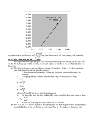 y = 0.7822x + 11259 
R2 = 0.9909 
14,200 
14,000 
13,800 
13,600 
13,400 
13,200 
13,000 
12,800 
12,600 
12,400 
12,200 
12,000 
0 1,000 2,000 3,000 4,000 
( 206 
) 
c) Điểm cắt trục y biểu thị tỉ số n Pb o 
n( 204 
Pb) 
tại thời điểm của sự kết tinh khoáng chất phân tích. 
OLYMPIC HÓA HỌC QUỐC TẾ 2001: 
Phương trình Schrodinger đơn giản nhất mô tả sự chuyển động của hạt trong hộp thế một chiều 
và dẫn đến một quy luật cơ bản: sự lượng tử hóa xuất hiện do sự phụ thuộc của các điều kiện biên vào 
hàm sóng. 
a) Một electron di chuyển hạn chế trên trục x trong giới hạn từ x = 0 đến x = L. Giữa hai đường 
biên thì không có lực nào tác động lên electron. 
i. Viết phương trình Schrodinger (không phụ thuộc thời gian) cho hàm sóng của 
electron 
ii. Trong hộp thế một chiều thì biểu thức hàm sóng cho electron sẽ có dạng: 
• e-kx. 
• cos 
nπx 
L 
• sinkx 
• sin 
nπx 
L 
k là một số thực bất kỳ và n là một số nguyên dương. 
iii. Sử dụng hàm sóng tìm được ở câu ii. Hãy chứng minh biểu thức năng lượng có dạng: 
2 2 
8mL 
2 
E h n n = 
iv. Chuẩn hóa hàm sóng cho trạng thái cơ bản của electron. 
b) Một ví dụ thú vị về hộp thế một chiều trong hóa học là sựu dịch chuyển electron trong các hệ có 
chứa liên kết đơn và liên kết đôi liên hợp với nhau. Phân tử 1,3-butadien có 4 electron π dị 
 