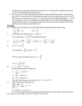 chuyển tự do trên một đường thẳng chứa ba liên kết C-C và mỗi liên kết có độ dài như nhau là 
1,4.10-10m. Tính năng lượng cực tiểu của hệ. 
c) Điều kiện biên của hàm sóng dẫn đến kết qủa là sự lượng tử hóa không chỉ đối với năng lượng 
mà còn đối với các tính chất vật lý khác như là momen góc. Hàm sóng phù hợp với gía trị hλ/2π 
đối với trục z có momen góc là: ψ(φ) = eiλφ. Với φ là góc phương vị trong mặt phẳng x – y và có 
số đo phụ thuộc vào trục x. Sử dụng điều kiện hàm là đơn trị ở mọi điểm trong không gian hãy 
chứng minh rằng bước sóng cũng được lượng tử hóa. Hãy tính các gía trị lượng tử đối với hình 
chiếu momen góc phương vị dọc theo trục z. 
BÀI GIẢI: 
a) i. Phương trình Schrodinger cho một tiểu phân bất kỳ trong hộp thế một chiều có dạng 
2 2 
. 
2 
ψ E 
dx 
h ψ 
với 
d 
− = 2 
m 
= h h 
2π 
ii. Từ điều kiện biên dẫn đến: ψ(0) = 0; ψ(L) = 0 
Chỉ có biểu thức ψ = sin 
nπx 
L 
thoả mãn điều kiện này. 
2 2 
h π π π π − = − h ⇒ = h 2 
π = 
h 2 2 
2 2 
2 2 
n 
n n x 
n x 
d 
iii. 2 
2 
2 
m 2 
2 
n 
2 8 
sin 
2 
. sin 
2 mL 
mL 
E 
L 
L mL 
dx 
iv. 
N x N πx 
L 
ψ ( ) sin 1 = 
+∞ 
Lấy tích phân: ∫ 
ψ N x dx N L 
= = 
−∞ 
2 
1 ( ) 2 
1 
Với N là một số thực bất kỳ thì ta có: 
N = 2 
L 
x 
ψ ( ) 2 sin 1 = 
N x π 
L 
L 
b) L = 5 . 1,4.10-10 = 7.10-10m 
Ba mức năng lượng đầu của hệ sẽ là: 
E h 
= = 
mL 
1,22.10 
8 
E E J 
J 
19 
4 4,88.10 
= = 
E E J 
3 1 
19 
2 1 
19 
2 
2 
1 
9 10,98.10 
− 
− 
− 
= = 
Vậy mức năng lượng cực tiểu của hệ là: E3 – E2 = 6,10.10-19J. 
c) Điều kiện làm cho ψ(φ) đơn trị là: 
ψ(φ) = ψ(φ + 2π) 
ψ(φ) = eiλφ = ψ(φ) = eiλ(φ + 2π) 
eiλ2π = 1 
λ = m với m = 0; ±1; ±2; ±3 
Ta có thể thấy rằng hình chiếu momen góc không thể là một số thực nhưng có thể nhận các gía 
trị là mћ với m có thể nhận các gía trị từ -m đến +m (kể cả số 0) 
 