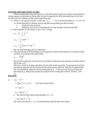 OLYMPIC HÓA HỌC QUỐC TẾ 2001: 
Obitan là những hàm sóng một electron, nó thể hiện sự dịch chuyển của electron trong nguyên tử 
(obitan nguyên tử) hay phân tử (obitan phân tử) hay là trạng thái rắn. Mỗi obitan phù hợp với xác suất 
tìm thấy electron ở những nơi khác nhau trong không gian. 
ψ − . Với a0 là bán kính Bohr (a0 = 5,3.10-11m) 
a) Obitan 1s của nguyên tử hydro có biểu thức: r ao 
se / 
1 
và r là bán kính phối trí (khoảng cách từ một điểm trong không gian đến hạt nhân). 
i. Chuẩn hóa hàm sóng này. 
ii. Ở khoảng cách nào so với hạt nhân thì xác suất tìm thấy electron là lớn nhất. 
2 có dạng: 
b) Hàm sóng đối với các obitan 2s; 2pz và 3dz 
r 
r 
r 
r 
⎞ 
⎟ ⎟⎠ 
cos 
− 
ψ θ 
( ) o 
ψ θ 
z 
o 
⎛ 
= − 
z 
o 
a 
2 
o 
d 
a 
r 
o 
p 
a 
o 
s 
e 
r 
a 
e 
a 
e 
a 
2 3 
2 
3 
2 
2 
2 
1 
3cos 1 
2 
2 
− 
− 
⎜ ⎜⎝ 
= 
= − 
ψ 
Hãy xác định hình dạng của các obitan trên. 
c) Việc giải phương trình Schrodinger cho hệ nguyên tử 1electron phù hợp tốt với lý thuyết cổ điển 
của Bohr về sự lượng tử hóa năng lượng. 
13,6 2 
n 
E = − 
Z n 2 
Để cho tiện sử dụng thì các gía trị số của các hằng số xuất hiện trong công thức trên được chuyển 
hết về đơn vị eV. 
Điều thú vị là khi ta sử dụng công thức trên cho phân tử heli trung hòa. Trong nguyên tử heli lực 
hạt nhân tác dụng lên electron bị giảm bớt do electron khác chắn mất. Điều này có nghĩa là điện 
tích của hạt nhân tác dụng lên electron không phải là Z = 2 nữa mà sẽ nhỏ hơn gọi là điện tích 
hiệu dụng (Zeff). Năng lượng ion hóa của nguyên tử heli ở trạng thái cơ bản là 24,46eV. Tính 
Zeff. 
BÀI GIẢI: 
r 
a) i. ao 
Ns 
Ne 
− 
= 1 ψ 
= ∫ 2 = 3 2 
Nz 
1 1 dv a N o 
ψ π (N là một số thực bất kỳ) 
r 
1 
1 
π 
( ) ao 
o 
Ns 
o 
a e 
N a 
− − 
− 
= 
= 
2 
3 
1 
2 
( 3 ) 
ψ π 
ii. Xác suất tìm thấy electron giữa khoảng r và r + dr 
r 
− = π r ( π 
a ) − e ao dr 
o 
2 
4 2 . 3 1 
Xác suất là cực đại khi r = rmax. Lấy đạo hàm bậc nhất biểu thức trên ta được: 
 