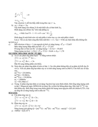 r r 
o 
d a 
o 
r 
r e 
dr 
r a 
⇒ = 
= 
= 
− 
max 
2 
2 0 
max 
Vậy electron 1s dễ tìm thấy nhất trong khu vực r = ao. 
b) ψ2s = 0 tại r = 2ao 
Vậy hình dạng của obitan 2s là một khối cầu có bán kính 2ao. 
Hình dạng của obitan 3dz 
2 trên mặt phẳng xy 
d ψ khi 3cos2 
0 3 2 = 
z 
θ – 1 = 0 
⇒θ = cos−1θ ± 1 
3 
Hình dạng là một hình nón với một phần ở trêm trục xy còn một phần ở dưới. 
Lưu ý: Tất cả các hàm sóng đều biến mất khi r → ∞. Tại r = 0 thì các hàm khác đều không tồn 
tại (trừ ψ1s). 
c) Mỗi electron ở lớp n = 1 của nguyên tử heli có năng lượng –Z2 
eff = 13,6eV 
Mức năng lượng thấp nhất của heli –Z2 
eff = 27,2eV 
Ở trạng thái cơ bản ion He+ có năng lượng = -4.13,6 = -54,4eV 
Năng lượng ion hoá = (-54,4 + Z2 
eff. 27,2) = 24,46 ⇒ Zeff = 1,70 
OLYMPIC HÓA HỌC QUỐC TẾ 2001: 
a) Ta có các phản ứng phân hạch 235U bằng nơtron nhiệt: 
U n Sr Xe 
+ → + + 
U n Ba ... 3 
n 
... 
141 
56 
235 
92 
140 
... 
38 
94 
235 
92 
+ → + + 
Hãy bổ sung những phần còn thiếu. 
b) Xem như các phản ứng phân rã trên có bậc 1. Các tiểu phân không bền sẽ tự phân rã β để cho Zr 
và Ce. Viết các phản ứng hạt nhân xảy ra và tính năng lượng sinh ra (MeV). Cho biết các số liệu 
sau: 
m(235U) = 235,0493u 
m(94Zr) = 93,9063u 
m(140Ce) = 139,9054u 
mn = 1,00866u 
1u = 931,5Mev/c2. 
c) Trong lò phản ứng hạt nhân có sử dụng 1kg kim loại uran thiên nhiên. Khi tổng năng lượng sinh 
ra đạt 1 Megawatt ngày (MWd) thì nó được lấy ra khỏi hệ thống phản ứng. Hãy tính %235U vào 
thời điểm này. Biết rằng trong uran thiên nhiên thì lượng uran nguyên chất chỉ chiếm 0,72%. Giả 
sử rằng tất cả năng lượng sinh ra đều do 235U. 
BÀI GIẢI: 
a) Các phản ứng xảy ra: 
U n Sr Xe n 
2 ... 
+ → + + 
U n Ba Kr 3 
n 
92 
36 
141 
56 
235 
92 
140 
54 
38 
94 
235 
92 
+ → + + 
b) Phản ứng xảy ra: 
U + n→ Zr +140 Ce + 2n + 6e− 
235 
94 
92 
40 
58 
Năng lượng giải phóng Q = [m(235U) – m(94Zr) – m(140Ce) – m(n)]c2 = 213,3eV 
c) 1MWd = 8,64.1010J 
 