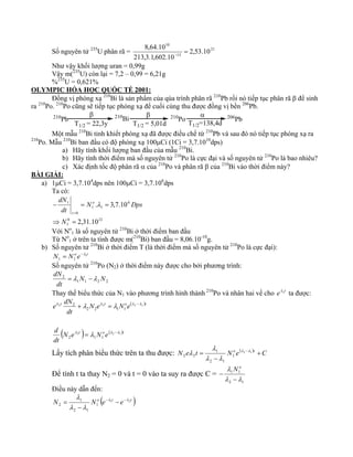 8,64.10 = − 
Số nguyên tử 235U phân rã = 21 
13 
10 
2,53.10 
213,3.1,602.10 
Như vậy khối lượng uran = 0,99g 
Vậy m(235U) còn lại = 7,2 – 0,99 = 6,21g 
%235U = 0,621% 
OLYMPIC HÓA HỌC QUỐC TẾ 2001: 
Đồng vị phóng xạ 210Bi là sản phẩm của qúa trình phân rã 210Pb rồi nó tiếp tục phân rã β để sinh 
ra 210Po. 210Po cũng sẽ tiếp tục phóng xạ để cuối cùng thu được đồng vị bền 206Pb. 
β 
210Pb 210Bi 210Po 206Pb 
T1/2 = 22,3y 
β 
T1/2 = 5,01d 
α 
T1/2=138,4d 
Một mẫu 210Bi tinh khiết phóng xạ đã được điều chế từ 210Pb và sau đó nó tiếp tục phóng xạ ra 
210Po. Mẫu 210Bi ban đầu có độ phóng xạ 100μCi (1Ci = 3,7.1010dps) 
a) Hãy tính khối lượng ban đầu của mẫu 210Bi. 
b) Hãy tính thời điểm mà số nguyên tử 210Po là cực đại và số nguyên tử 210Po là bao nhiêu? 
c) Xác định tốc độ phân rã α của 210Po và phân rã β của 210Bi vào thời điểm này? 
BÀI GIẢI: 
a) 1μCi = 3,7.104dps nên 100μCi = 3,7.106dps 
Ta có: 
. 3,7.10 
dN o 
− = = 
= 
0 12 
1 
6 
1 1 
0 
1 
2,31.10 
N 
⇒ = 
N Dps 
dt 
t 
λ 
Với No 
1 là số nguyên tử 210Bi ở thời điểm ban đầu 
Từ No 
1 ở trên ta tính được m(210Bi) ban đầu = 8,06.10-10g. 
b) Số nguyên tử 210Bi ở thời điểm T (là thời điểm mà số nguyên tử 210Po là cực đại): 
N = N oe −λ 
1t 
1 1 
Số nguyên tử 210Po (N2) ở thời điểm này được cho bởi phương trình: 
dN 2 = λ N −λ 
N 
dt 
1 1 2 2 
Thay thế biểu thức của N1 vào phương trình hình thành 210Po và nhân hai vế cho eλ2t ta được: 
e 2 dN 2 2 1 
t N e t Noe( )t 
dt 
λ 2 + λ λ = λ λ −λ 
2 2 1 1 
d 2 2 1 
(N e λ t ) = λ N oe( λ −λ 
)t 
dt 
2 1 1 
λ 
Lấy tích phân biểu thức trên ta thu được: N e t = 1 
N oe( )2 − 1 
t +C 
− 
1 
2 1 
2 2 
λ λ 
λ λ 
λ 
Để tính t ta thay N2 = 0 và t = 0 vào ta suy ra được C = 
λ 
− 
1 1 
λ λ 
2 1 
− 
N o 
Điều này dẫn đến: 
N N o (e 1t e 2t ) 
λ 1 
− − − 
− 
1 
2 1 
2 
λ λ 
λ λ 
= 
 