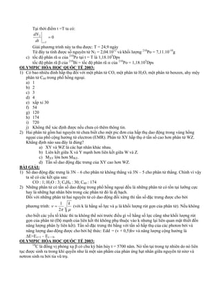 Tại thời điểm t =T ta có: 
dN 
2 = 0 
t=T dt 
Giải phương trình này ta thu được: T = 24,9 ngày 
Từ đây ta tính được số nguyên tử N2 = 2,04.1012 và khối lượng 210Po = 7,11.10-10g 
c) tốc độ phân rã α của 210Po tại t = T là 1,18.105Dps 
tốc độ phân rã β của 210Bi = tốc độ phân rã α của 210Po = 1,18.105Dps 
OLYMPIC HÓA HỌC QUỐC TẾ 2003: 
1) Có bao nhiêu đỉnh hấp thụ đối với một phân tử CO, một phân tử H2O, một phân tử benzen, ahy mộy 
phân tử C60 trong phổ hồng ngoại. 
a) 1 
b) 2 
c) 3 
d) 4 
e) xấp xỉ 30 
f) 54 
g) 120 
h) 174 
i) 720 
j) Không thể xác định được nếu chưa có thêm thông tin. 
2) Hai phân tử gồm hai nguyên tử chưa biết cho một pic đơn của hấp thụ dao động trong vùng hồng 
ngọai của phổ cộng hưởng từ electron (EMR). Phân tử XY hấp thụ ở tần số cao hơn phân tử WZ. 
Khẳng định nào sau đây là đúng? 
a) XY và WZ là các hạt nhân khác nhau. 
b) Liên kết giữa X và Y mạnh hơn liên kết giữa W và Z. 
c) MXY lớn hơn MWZ. 
d) Tần số dao động đặc trưng của XY cao hơn WZ. 
BÀI GIẢI: 
1) Số dao động đặc trưng là 3N – 6 cho phân tử không thẳng và 3N – 5 cho phân tử thẳng. Chính vì vậy 
ta sẽ có các kết qủa sau: 
CO : 1; H2O : 3; C6H6 : 30; C60 : 174 
2) Những phân tử có tần số dao động trong phổ hồng ngoại đều là những phân tử có tồn tại lưỡng cực 
hay là những hạt nhân bên trong các phân tử đó là dị hạch. 
Đối với những phân tử hai nguyên tử có dao động đối xứng thì tần số đặc trưng được cho bởi 
phương trình: 
ν k 
= 1 (với k là hằng số lực và μ là khối lượng rút gọn của phân tử). Nếu không 
2 
π μ 
cho biết các yếu tố khác thì ta không thể nói trước điều gì về hằng số lực cũng như khối lượng rút 
gọn của phân tử (Độ mạnh của liên kết thì không phụ thuộc vào k nhưng lại liên quan mật thiết đến 
năng lượng phân ly liên kết). Tần số đặc trưng thì bằng với tần số hấp thụ của các photon bởi và 
năng lượng dao động được cho bởi hệ thức: Edd = (v + 0,5)hν và năng lượng cộng hưởng là 
ΔE=Eν=1 – Eν = 0. 
OLYMPIC HÓA HỌC QUỐC TẾ 2003: 
14C là đồng vị phóng xạ β có chu kỳ bán hủy t = 5700 năm. Nó tồn tại trong tự nhiên do nó liên 
tục được sinh ra trong khí quyển như là một sản phẩm của phản ứng hạt nhân giữa nguyên tử nitơ và 
nơtron sinh ra bởi tia vũ trụ. 
 