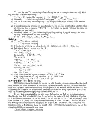235U kém bền hơn 238U và phản ứng diễn ra dễ dàng hơn với sự tham gia của nơtron nhiệt. Phản 
ứng phân hạch được dẫn ra dưới đây: 
235U + n → U* → sản phẩm phân hạch + 2 – 3n + 200MeV/1 hạt 235U. 
a) Tính số hạt α và β sinh ra trong hai chuỗi phóng xạ (238U → 206Pb và 235U → 207Pb). 
b) Giải thích tại sao trong hai chuỗi phóng xạ một số nguyên tố hoá học xuất hiện nhiều hơn một 
lần. 
c) Giả sử rằng các đồng vị không liên quan ban đầu (lúc bắt đầu phản ứng tổng hợp hạt nhân) bằng 
với lượng hai đồng vị của uran (235U : 238U = 1 : 1). Tíh tuổi của qủa đất (thời gian tính từ lúc bắt 
đầu phản ứng phân hạch). 
d) Tính lượng cacbon cần (g) để sinh ra năng lượng bằng với năng lượng giải phóng ra khi phân 
hạch 1g 235U bằng nơtron. Sử dụng phản ứng: 
C + O2 → CO2 + 393,5kJ/mol (hay 4,1eV/nguyên tử). 
BÀI GIẢI: 
a) 238U → 206Pb: 8 hạt α và 6 hạt β 
235U → 207Pb: 7 hạt α và 4 hạt β 
b) Điều này xảy ra khi tiếp sau một phân rã α (Z = -2) là hai phân rã β ( Z = +2)liên tiếp. 
c) Đối với mỗi đồng vị của uran ta có thể viết: 
235N = 235Noexp(-λ235t) 
238N = 238Noexp(-λ238t) 
Tại thời điểm t = 0 thì 235No = 238No 
Như vậy ta có: 
( λ 
t 
) 
238 = N 
99,3 
( ) = = 
142 
0,7 
exp 
exp 
238 
235 
235 
− 
− 
N 
t 
λ 
Như vậy: λ235t - λ238t = ln142 = 4,95 
Ta có: λ235 = 9,76.10-10 
λ238 = 1,54.10-10 
⇒ t = 6,0.109 năm. 
d) Năng lượng sinh ra khi phân rã hoàn toàn 1g 235U = 5,13.1023MeV 
Năng lượng sinh ra khi đốt cháy hoàn toàn 1g U = 2,06.1017MeV 
Như vậy khối lượng cacbon cần sẽ là: 2,49.103 kg C 
OLYMPIC HÓA HỌC QUỐC TẾ 2003: 
Phổ khối lượng được hình thành bởi cấu tạo của một chùm tia gồm các mảnh ion được tạo thành 
bằng cách bắn một chùm tia electron có năng lượng cao vào phân tử cần xác định. Các mảnh phát sinh 
được phân lập bởi từ trường hay điện trường hoặc là kết hợp cả hai. Sự phân lập này phụ thuộc vào tỉ lệ 
khối lượng/điện tích (m/z) của mỗi ion mảnh. Ở hầu hết các mảnh đều mang điện tích đơn giản (z = 1). 
Điều này dẫn đến sự phân mảnh phụ thuộc vào khối lượng các ion. 
Độ nhạy khác nhau củ các loại phổ khối lượng thường được xác định bởi độ phân giải của nó. 
Độ phân giải được định nghĩa bởi biểu thức R = m/Δm (với Δm là độ chênh lệch giữa hai pic liền nhau 
và m là khối lượng danh nghĩa của pic thứ nhất). Ví dụ: hai ion C2H4 
+ và CH2N+ đều có cùng khối lượng 
danh nghĩa (M = 28) nhưng khối lượng chính xác tương ứng là 28,0313 và 28,0187 thì để có thể phân 
biệt được 2 pic này cần phải có một dụng cụ có R = 28/(28,0313 – 28,0187) = 2200. Những máy phổ 
khối lượng rẻ thì có độ phân giải không cao lắm (R ≈ 300 – 1000) thì có thể phân biệt được các ion đơn 
giản có các khối lượng danh nghĩa khác nhau. 
Các pic đồng vị trong phổ khối lượng 
 