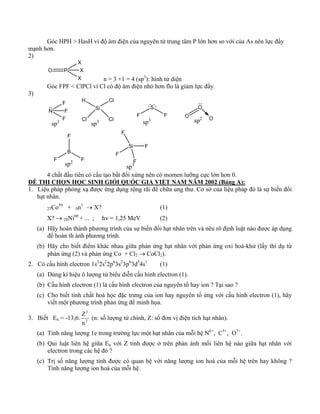 Góc HPH > HasH vì độ âm điện của nguyên tử trung tâm P lớn hơn so với của As nên lực đẩy 
mạnh hơn. 
2) 
O P 
X 
X 
X n = 3 +1 = 4 (sp3): hình tứ diện 
Góc FPF < ClPCl vì Cl có độ âm điện nhỏ hơn flo là giảm lực đẩy. 
3) 
N 
F 
F 
F 
sp3 
Si 
H 
Cl 
Cl 
Cl 
sp3 
S 
F F 
O 
O O sp3 sp2 
F 
B 
F F 
sp2 
Si 
F 
F 
F 
F 
sp3 
4 chất đầu tiên có cấu tạo bất đối xứng nên có momen lưỡng cực lớn hơn 0. 
ĐỀ THI CHỌN HỌC SINH GIỎI QUỐC GIA VIỆT NAM NĂM 2002 (Bảng A): 
1. Liệu pháp phóng xạ được ứng dụng rộng rãi để chữa ung thư. Cơ sở của liệu pháp đó là sự biến đổi 
hạt nhân. 
27Co59 + 0n1 → X? (1) 
X? → 28Ni60 + ... ; hν = 1,25 MeV (2) 
(a) Hãy hoàn thành phương trình của sự biến đổi hạt nhân trên và nêu rõ định luật nào được áp dụng 
để hoàn th ành phương trình. 
(b) Hãy cho biết điểm khác nhau giữa phản ứng hạt nhân với phản ứng oxi hoá-khử (lấy thí dụ từ 
phản ứng (2) và phản ứng Co + Cl2 → CoCl2). 
2. Có cấu hình electron 1s22s22p63s23p63d54s1 (1) 
(a) Dùng kí hiệu ô lượng tử biểu diễn cấu hình electron (1). 
(b) Cấu hình electron (1) là cấu hình electron của nguyên tố hay ion ? Tại sao ? 
(c) Cho biết tính chất hoá học đặc trưng của ion hay nguyên tố ứng với cấu hình electron (1), hãy 
viết một phương trình phản ứng để minh họa. 
2 
n 
Z (n: số lượng tử chính, Z: số đơn vị điện tích hạt nhân). 
3. Biết En = -13,6. 2 
(a) Tính năng lượng 1e trong trường lực một hạt nhân của mỗi hệ N6+, C5+, O7+. 
(b) Qui luật liên hệ giữa En với Z tính được ở trên phản ánh mối liên hệ nào giữa hạt nhân với 
electron trong các hệ đó ? 
(c) Trị số năng lượng tính được có quan hệ với năng lượng ion hoá của mỗi hệ trên hay không ? 
Tính năng lượng ion hoá của mỗi hệ. 
 