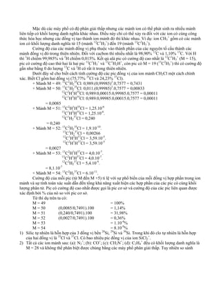 Mặc dù các máy phổ có độ phân giải thấp nhưng các mảnh ion có thể phát sinh ra nhiều mảnh 
liên tiếp có khối lượng danh nghĩa khác nhau. Điều này chỉ có thể xảy ra đối với các ion có cùng công 
thức hóa học nhưng các đồng vị tạo thành ion mảnh đó thì khác nhau. Ví dụ: ion CH3 
+ gồm có các mảnh 
ion có khối lượng danh nghĩa từ 15 (mảnh 12C1H3 
+) đến 19 (mảnh 13C2H3 
+). 
Cường độ của các mảnh đồng vị phụ thuộc vào thành phần của các nguyên tố cấu thành các 
mảnh đồng vị đó trong thiên nhiên. Đối với cacbon thì nhiều nhất là 98,90% 12C và 1,10% 13C. Với H 
thì 1H chiếm 99,985% và 2H chiếm 0,015%. Kết qủ alà pic có cường độ cao nhất là 12C1H3 
+ (M = 15), 
pic có cường độ cao thứ hai là hai pic 13C1H3 
+ và 12C1H2H+, còn pic có M = 19 (13C2H3 
+) thì có cường độ 
gần như bằng 0 do lượng 13C và 2H có rất ít trong thiên nhiên. 
Dưới đây sẽ cho biết cách tính cường độ các pic đồng vị của ion mảnh CH2Cl một cách chính 
xác. Biết Cl gồm hai đồng vị (75,77% 35Cl và 24,23% 37Cl). 
+ Mảnh M = 49: 12C1H2 
35Cl: 0,989.(0,99985)2.0,7577 = 0,7431 
+ Mảnh M = 50: 13C1H2 
35Cl: 0,011.(0,99985)2.0,7577 = 0,00833 
12C2H1H35Cl: 0,989.0,00015.0,99985.0,7577 = 0,00011 
12C1H2H35Cl: 0,989.0,99985.0,00015.0,7577 = 0,00011 
= 0,0085 
+ Mảnh M = 51: 13C2H1H35Cl = 1,25.10-6 
13C1H2H35Cl = 1,25.10-6. 
12C1H2 
37Cl = 0,240 
= 0,240 
+ Mảnh M = 52: 13C2H2 
35Cl = 1,9.10-10. 
13C1H2 
37Cl = 0,00266 
12C1H2H37Cl = 3,59.10-5. 
12C2H1H37Cl = 3,59.10-5 
= 0,0027 
+ Mảnh M = 53: 13C2H1H37Cl = 4,0.10-7. 
13C2H1H37Cl = 4,0.10-7. 
12C2H2 
37Cl = 5,4.10-9. 
= 8,1.10-7 
+ Mảnh M = 54: 13C2H2 
37Cl = 6.10-11. 
Cường độ của mỗi pic (từ M đến M +5) tỉ lệ với sự phổ biến của mỗi đồng vị hợp phần trong ion 
mảnh và sự tính toán xác suất dẫn đến tổng khả năng xuất hiện các hợp phần của các pic có cùng khối 
lượng phân tử. Pic có cường độ cao nhất được gọi là pic cơ sở và cường độ của các pic liên quan được 
xác định bởi % của nó so với pic cơ sở. 
Từ thí dụ trên ta có: 
M = 49 = 100% 
M = 50 (0,0085/0,7491).100 = 1,14% 
M = 51 (0,240/0,7491).100 = 31,98% 
M = 52 (0,0027/0,7491).100 = 0,36% 
M = 53 = 1.10-4% 
M = 54 = 8.10-9% 
1) Silic tự nhiên là hỗn hợp của 3 đồng vị bền 28Si, 29Si và 30Si. Trong khi đó clo tự nhiên là hỗn hợp 
của hai đồng vị là 35Cl và 37Cl. Có bao nhiêu pic đồng vị của ion SiCl2 
+. 
2) Tất cả các ion mảnh sau: (a): N2 
+; (b): CO+; (c): CH2N+; (d): C2H4 
+ đều có khối lượng danh nghĩa là 
M = 28 và không thể phân biệt được chúng bằng các máy phổ phân giải thấp. Tuy nhiên so sánh 
 