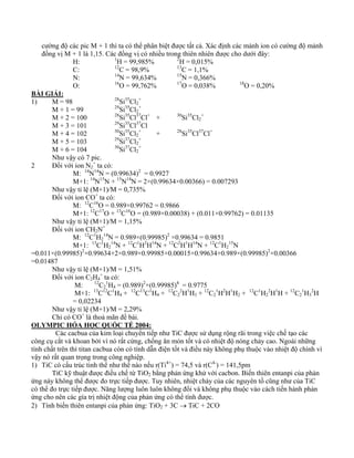 cường độ các pic M + 1 thì ta có thể phân biệt được tất cả. Xác định các mảnh ion có cường độ mảnh 
đồng vị M + 1 là 1,15. Các đồng vị có nhiều trong thiên nhiên được cho dưới đây: 
H: 1H = 99,985% 2H = 0,015% 
C: 12C = 98,9% 13C = 1,1% 
N: 14N = 99,634% 15N = 0,366% 
O: 16O = 99,762% 17O = 0,038% 18O = 0,20% 
BÀI GIẢI: 
1) M = 98 28Si35Cl2 
+ 
M + 1 = 99 29Si35Cl2 
+ 
M + 2 = 100 28Si35Cl37Cl+ + 30Si35Cl2 
+ 
M + 3 = 101 29Si35Cl37Cl 
M + 4 = 102 30Si35Cl2 
+ + 28Si35Cl37Cl+ 
M + 5 = 103 29Si37Cl2 
+ 
M + 6 = 104 30Si37Cl2 
+ 
Như vậy có 7 pic. 
2 Đối với ion N2 
+ ta có: 
M: 14N14N = (0.99634)2 = 0.9927 
M+1: 14N15N + 15N14N = 2×(0.99634×0.00366) = 0.007293 
Như vậy tỉ lệ (M+1)/M = 0,735% 
Đối với ion CO+ ta có: 
M: 12C16O = 0.989×0.99762 = 0.9866 
M+1: 12C17O + 13C16O = (0.989×0.00038) + (0.011×0.99762) = 0.01135 
Như vậy tỉ lệ (M+1)/M = 1,15% 
Đối với ion CH2N+ 
M: 12C1H2 
14N = 0.989×(0.99985)2 ×0.99634 = 0.9851 
M+1: 13C1H2 
14N + 12C1H2H14N + 12C2H1H14N + 12C1H2 
15N 
=0.011×(0.99985)2×0.99634+2×0.989×0.99985×0.00015×0.99634+0.989×(0.99985)2×0.00366 
=0.01487 
Như vậy tỉ lệ (M+1)/M = 1,51% 
Đối với ion C2H4 
+ ta có: 
M: 12C2 
1H4 = (0.989)2×(0.99985)4 = 0.9775 
M+1: 13C12C1H4 + 12C13C1H4 + 12C2 
2H1H3 + 12C2 
1H2H1H2 + 12C1H2 
2H1H + 12C2 
1H3 
2H 
= 0,02234 
Như vậy tỉ lệ (M+1)/M = 2,29% 
Chỉ có CO+ là thoả mãn đề bài. 
OLYMPIC HÓA HỌC QUỐC TẾ 2004: 
Các cacbua của kim loại chuyển tiếp như TiC được sử dụng rộng rãi trong việc chế tạo các 
công cụ cắt và khoan bởi vì nó rất cứng, chống ăn mòn tốt và có nhiệt độ nóng chảy cao. Ngoài những 
tính chất trên thì titan cacbua còn có tính dẫn điện tốt và điều này không phụ thuộc vào nhiệt độ chính vì 
vậy nó rất quan trọng trong công nghiệp. 
1) TiC có cấu trúc tinh thể như thế nào nếu r(Ti4+) = 74,5 và r(C4-) = 141,5pm 
TiC kỹ thuật được điều chế từ TiO2 bằng phản ứng khử với cacbon. Biến thiên entanpi của phản 
ứng này không thể được đo trực tiếp được. Tuy nhiên, nhiệt cháy của các nguyên tố cũng như của TiC 
có thể đo trực tiếp được. Năng lượng luôn luôn không đổi và không phụ thuộc vào cách tiến hành phản 
ứng cho nên các gía trị nhiệt động của phản ứng có thể tính được. 
2) Tính biến thiên entanpi của phản ứng: TiO2 + 3C → TiC + 2CO 
 