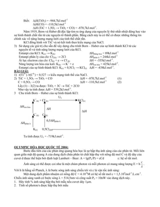 Biết: ΔfH(TiO2) = -944,7kJ.mol-1 
ΔfH(CO) = -110,5kJ.mol-1 
ΔfH (TiC + 1,5O2 → TiO2 + CO) = -870,7kJ.mol-1. 
Năm 1919, Born và Haber đã độc lập tìm ra ứng dụng của nguyên lý thứ nhất nhiệt động học vào 
sự hình thành chất rắn từ các nguyên tố thành phần. Bằng cách này ta có thể có được những thông tin 
chính xác về năng lượng mạng lưới của tinh thể chất rắn. 
KCl đồng hình với TiC và nó kết tinh theo kiểu mạng của NaCl. 
3) Sử dụng các giá trị cho sẵn để xây dựng chu trình Born – Haber của sự hình thành KCl từ các 
nguyên tố và tính năng lượng mạng lưới của KCl. 
Entanpi của KCl: K(r) → K(k) ΔHthăng hoa = 89kJ.mol-1 
Entanpi phân ly của clo: Cl2(k) → 2Cl ΔHphân li = 244kJ.mol-1 
Ái lực electron của clo: Cl(k) + e → Cl- 
(k) ΔH = -355kJ.mol-1. 
Năng lượng ion hóa của kali: K(k) → K+ + e ΔHion hóa = 425kJ.mol-1. 
Entanpi của sự hình thành KCl: K(r) + 0,5Cl2 → KCl(r) ΔfH = -438kJ.mol-1. 
BÀI GIẢI: 
1) r(Ti4+) /r(C4-) = 0,527 → kiểu mạng tinh thể của NaCl. 
2) TiC + 1,5O2 → TiO2 + CO ΔfH = -870,7kJ.mol-1 (1) 
C + 0,5O2 → CO ΔfH = -110,5kJ.mol-1 (2) 
Lấy (1) – 3(2) ta được: TiO2 + 3C → TiC + 2CO 
Như vậy ta tính được ΔfH = 539,2kJ.mol-1. 
3 Chu trình Born – Haber của sự hình thành KCl: 
K+ 
UL 
(k) + Cl- 
(k) KCl(r) 
K+ 
ΔH 
(k) Cl(k) 
0,5ΔHphân li 
K(r) 0,5Cl2(k) 
ΔHion hóa 
ΔHphân li 
Ta tính được UL = -719kJ.mol-1. 
OLYMPIC HÓA HỌC QUỐC TẾ 2004: 
ΔfH 
Bước đầu tiên của các phản ứng quang hóa học là sự hấp thụ ánh sáng của các phân tử. Mối liên 
quan giữa mật độ quang A của dung dịch chứa phân tử chất hấp thụ với nồng độ mol C và độ dày của 
cuvet d được thể hiện bởi định luật Lambert – Beer: A = lg(Po/P) = εCd ε: hệ số tắt mol. 
Ánh sáng có thể được coi như là một chùm photon và mỗi photon có mang năng lượng E = h 
c . 
λ 
Với h là hằng số Planck, λ là bước sóng ánh sáng chiếu tới và c là vận tốc ánh sáng: 
Một dung dịch phẩm nhuộm có nồng độ C = 4.10-6M có hệ số tắt mol ε = 1,5.105mol-1.L.cm-1. 
Chiếu ánh sáng xanh có bước sóng λ = 514,5nm và công suất Po = 10nW vào dung dịch này. 
1. Hãy tính % ánh sáng hấp thụ bởi mẫu nếu cuvet dày 1μm. 
2. Tính số photon/s được hấp thụ bởi mẫu 
 