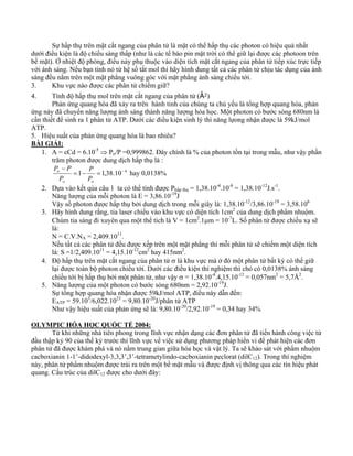 Sự hấp thụ trên mặt cắt ngang của phân tử là mặt có thể hấp thụ các photon có hiệu quả nhất 
dưới điều kiện là độ chiếu sáng thấp (như là các tế bào pin mặt trời có thể giữ lại được các photoon trên 
bề mặt). Ở nhiệt độ phòng, điều này phụ thuộc vào diện tích mặt cắt ngang của phân tử tiếp xúc trực tiếp 
với ánh sáng. Nếu bạn tính nó từ hệ số tắt mol thì hãy hình dung tất cả các phân tử chịu tác dụng của ánh 
sáng đều nằm trên một mặt phẳng vuông góc với mặt phẳng ánh sáng chiếu tới. 
3. Khu vực nào được các phân tử chiếm giữ? 
4. Tính độ hấp thụ mol trên mặt cắt ngang của phân tử (Å2) 
Phản ứng quang hóa đã xảy ra trên hành tinh của chúng ta chủ yếu là tổng hợp quang hóa, phản 
ứng này đã chuyển năng lượng ánh sáng thành năng lượng hóa học. Một photon có bước sóng 680nm là 
cần thiết để sinh ra 1 phân tử ATP. Dưới các điều kiện sinh lý thì năng lựong nhận được là 59kJ/mol 
ATP. 
5. Hiệu suất của phản ứng quang hóa là bao nhiêu? 
BÀI GIẢI: 
1. A = εCd = 6.10-5 ⇒ Po/P =0,999862. Đây chính là % của photon tồn tại trong mẫu, như vậy phần 
trăm photon được dung dịch hấp thụ là : 
P 
=1− =1,38.10−4 
P − 
P 
o o 
o 
P 
P 
hay 0,0138% 
2. Dựa vào kết qủa câu 1 ta có thể tính được Phấp thụ = 1,38.10-4.10-8 = 1,38.10-12J.s-1. 
Năng lượng của mỗi photon là E = 3,86.10-19J 
Vậy số photon được hấp thụ bởi dung dịch trong mỗi giây là: 1,38.10-12/3,86.10-19 = 3,58.106 
3. Hãy hình dung rằng, tia laser chiếu vào khu vực có diện tích 1cm2 của dung dịch phẩm nhuộm. 
Chùm tia sáng đi xuyên qua một thể tích là V = 1cm2.1μm = 10-7L. Số phân tử được chiếu xạ sẽ 
là: 
N = C.V.NA = 2,409.1011. 
Nếu tất cả các phân tử đều được xếp trên một mặt phẳng thì mỗi phân tử sẽ chiếm một diện tích 
là: S =1/2,409.1011 = 4,15.10-12cm2 hay 415nm2. 
4. Độ hấp thụ trên mặt cắt ngang của phân tử σ là khu vực mà ở đó một phân tử bất kỳ có thể giữ 
lại được toàn bộ photon chiếu tới. Dưới các điều kiện thí nghiệm thì chỏ có 0,0138% ánh sáng 
chiếu tới bị hấp thụ bởi một phân tử, như vậy σ = 1,38.10-4.4,15.10-12 = 0,057nm2 = 5,7Å2. 
5. Năng lượng của một photon có bước sóng 680nm = 2,92.10-19J. 
Sự tổng hợp quang hóa nhận được 59kJ/mol ATP, điều này dẫn đến: 
EATP = 59.103/6,022.1023 = 9,80.10-20J/phân tử ATP 
Như vậy hiệu suất của phản ứng sẽ là: 9,80.10-20/2,92.10-19 = 0,34 hay 34% 
OLYMPIC HÓA HỌC QUỐC TẾ 2004: 
Từ khi những nhà tiên phong trong lĩnh vực nhận dạng các đơn phân tử đã tiến hành công việc từ 
đầu thập kỷ 90 của thế kỷ trước thì lĩnh vực về việc sử dụng phương pháp hiển vi để phát hiện các đơn 
phân tử đã được khám phá và nó nằm trung gian giữa hóa học và vật lý. Ta sẽ khảo sát với phẩm nhuộm 
cacboxianin 1-1’-didodexyl-3,3,3’,3’-tetrametylindo-cacboxianin peclorat (dilC12). Trong thí nghiệm 
này, phân tử phẩm nhuộm được trải ra trên một bề mặt mẫu và được định vị thông qua các tín hiệu phát 
quang. Cấu trúc của dilC12 được cho dưới đây: 
 