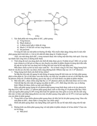 CH H 3 3C 
N 
CH 
CH CH 
H3C CH3 
N 
(CH2)11 (CH2)11 
CH3 CH3 ClO4 
- 
1. Xác định phần nào trong phân tử diC12 phát quang: 
a) Vòng benzen. 
b) Mạch dodexyl. 
c) 4 nhóm metyl gắn ở nhân dị vòng. 
d) Mạch C-N liên kết với hai vòng benzen. 
e) Ion peclorat. 
Tỉ trọng bề mặt của một phân tử thường rất thấp. Nếu muốn nhận dạng chúng như là một chất 
phát quang dưới kính hiển vi. Giá trị tốt nhất để nhận dạng là 10 phân tử/μm2. 
10μL của một dung dịch dilC12 trong metanol được nhỏ xuống một tấm thủy tinh sạch. Giọt này 
tạo thành một vòng tròn có đường kính 4mm. 
2. Tính nồng độ mol của dung dịch cần thiết để nhận được gía trị 10 phân tử/μm2 (Đối với sự tính 
toán chúng ta có thể giả sử rằng sự vận chuyển của phân tử phẩm nhuộm từ dung dịch đến mẫu 
bề mặt do sự bốc hơi của dung môi là đồng thể trên toàn bộ bề mặt thấm ướt). 
Mẫu được chiếu xạ bởi tia laser màu xanh He – Ne có bước sóng là 543,5nm. Năng lượng kích 
thích là vừa đủ sao cho khu vực được chiếu sáng (đường kính 100nm) tiếp xúc với 3.1010photon/s. 
3. Năng lượng kích thích cần thiết là bao nhiêu? 
Sự hấp thụ trên mặt cắt ngang là một thông số quang trọng để tính toán các tín hiệu phát quang 
phát ra đơn phân tử. Nó có thể được xem như là khu vực hiệu lực của phân tử mà nó có thể hấp thụ toàn 
bộ photon chiếu tới. Ở nhiệt độ phòng, gía trị này xấp xỉ với kích thước của phân tử phẩm nhuộm. 
4. Một mẫu dilC12 được chiếu sáng hấp thụ 2,3.105 photon/s dưới các điều kiện được mô tả ở trên. 
Tính độ hấp thụ trên mặt cắt ngang của phân tử dilC12 (Å2). Biết rằng trên khu vực có đường 
kính 100nm thì được chiếu xạ một cách đồng bộ. 
Hiệu suất phát quang lượng tử (số photon phát quang trung bình được sinh ra từ các photon bị 
hấp thụ) là 0,7 đối với dilC12 (7 photon phát quang được sinh ra trên tổng số 10 photon hấp thụ). Hiệu 
suất của nguồn phát quang là 20% trong điều kiện thí nghiệm này (bao gồm cả sự lọc để cho ánh sáng 
đơn sắc) và hiệu suất nhận dạng photon của máy dò phát quang công nghệ cao là 55% (vượt qua ngưỡng 
của các phân tử phát quang). 
5. Trung bình có bao nhiêu photon phát quang được dò thấy bởi bộ dò phát quang trong 10ms nếu 
một phân tử dilC12 được định vị trong khu vực chiếu sáng? 
Hình ảnh phát quang được xây dựng bằng cách quét tốc độ cao bề mặt chiếu sáng trên bề mặt 
mẫu. 
6. Đường kính của điểm phát quang ứng với một phân tử phẩm nhuộm sẽ là bao nhiêu? Chọn câu 
trả lời đúng. 
a) Một pixel. 
 