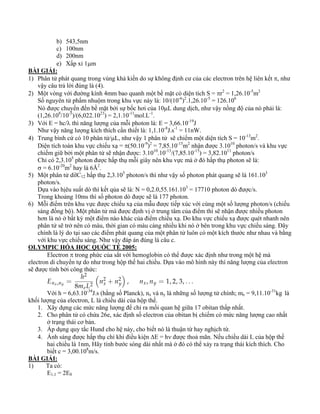 b) 543,5nm 
c) 100nm 
d) 200nm 
e) Xấp xỉ 1μm 
BÀI GIẢI: 
1) Phân tử phát quang trong vùng khả kiến do sự không định cư của các electron trên hệ liên kết π, như 
vậy câu trả lời đúng là (4). 
2) Một vòng với đường kính 4mm bao quanh một bề mặt có diện tích S = πr2 = 1,26.10-5m2 
Số nguyên tử phẩm nhuộm trong khu vực này là: 10/(10-6)2.1,26.10-5 = 126.106 
Nó được chuyển đến bề mặt bởi sự bốc hơi của 10μL dung dịch, như vậy nồng độ của nó phải là: 
(1,26.108/10-5)/(6,022.1023) = 2,1.10-11mol.L-1. 
3) Với E = hc/λ thì năng lượng của mỗi photon là: E = 3,66.10-19J 
Như vậy năng lượng kích thích cần thiết là: 1,1.10-8J.s-1 = 11nW. 
4) Trung bình cứ có 10 phân tử/μL, như vậy 1 phân tử sẽ chiếm một diện tích S = 10-13m2. 
Diện tích toàn khu vực chiếu xạ = π(50.10-9)2 = 7,85.10-15m2 nhận được 3.1010 photon/s và khu vực 
chiếm giữ bởi một phân tử sẽ nhận được: 3.1010.10-13/(7,85.10-15) = 3,82.1011 photon/s 
Chỉ có 2,3.105 photon được hấp thụ mỗi giây nên khu vực mà ở đó hấp thụ photon sẽ là: 
σ = 6.10-20m2 hay là 6Å2. 
5) Một phân tử dilC12 hấp thụ 2,3.105 photon/s thì như vậy số photon phát quang sẽ là 161.103 
photon/s. 
Dựa vào hịêu suất dò thì kết qủa sẽ là: N = 0,2.0,55.161.103 = 17710 photon dò được/s. 
Trong khoảng 10ms thì số photon dò được sẽ là 177 photon. 
6) Mỗi điểm trên khu vực được chiếu xạ của mẫu được tiếp xúc với cùng một số lượng photon/s (chiếu 
sáng đồng bộ). Một phân tử mà được định vị ở trung tâm của điểm thì sẽ nhận được nhiều photon 
hơn là nó ở bất kỳ một điểm nào khác của điểm chiếu xạ. Do khu vực chiếu xạ được quét nhanh nên 
phân tử sẽ trở nên có màu, thời gian có màu càng nhiều khi nó ở bên trong khu vực chiếu sáng. Đây 
chính là lý do tại sao các điểm phát quang của một phân tử luôn có một kích thước như nhau và bằng 
với khu vực chiếu sáng. Như vậy đáp án đúng là câu c. 
OLYMPIC HÓA HỌC QUỐC TẾ 2005: 
Electron π trong phức của sắt với hemoglobin có thể được xác định như trong một hệ mà 
electron di chuyển tự do như trong hộp thế hai chiều. Dựa vào mô hình này thì năng lượng của electron 
sẽ được tính bởi công thức: 
Với h = 6,63.10-34J.s (hằng số Planck), nx và ny là những số lượng tử chính; me = 9,11.10-31kg là 
khối lượng của electron, L là chiều dài của hộp thế. 
1. Xây dựng các mức năng lượng để chỉ ra mối quan hệ giữa 17 obitan thấp nhất. 
2. Cho phân tử có chứa 26e, xác định số electron của obitan bị chiếm có mức năng lượng cao nhất 
ở trạng thái cơ bản. 
3. Áp dụng quy tắc Hund cho hệ này, cho biết nó là thuận từ hay nghịch từ. 
4. Ánh sáng được hấp thụ chỉ khi điều kiện ΔE = hν được thoả mãn. Nếu chiều dài L của hộp thế 
hai chiều là 1nm, Hãy tính bước sóng dài nhất mà ở đó có thể xảy ra trạng thái kích thích. Cho 
biết c = 3,00.108m/s. 
BÀI GIẢI: 
1) Ta có: 
E1,1 = 2E0 
 