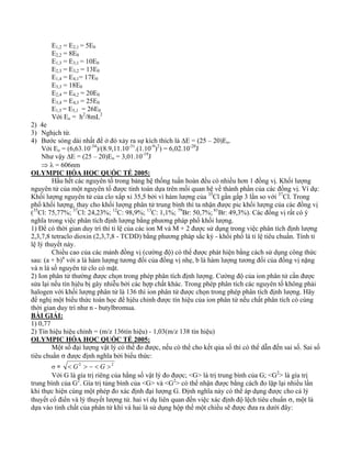E1,2 = E2,1 = 5E0 
E2,2 = 8E0 
E1,3 = E3,1 = 10E0 
E2,3 = E3,2 = 13E0 
E1,4 = E4,1= 17E0 
E3,3 = 18E0 
E2,4 = E4,2 = 20E0 
E3,4 = E4,3 = 25E0 
E1,5 = E5,1 = 26E0 
Với Eo = h2/8mL2 
2) 4e 
3) Nghịch từ. 
4) Bước sóng dài nhất để ở đó xảy ra sự kích thích là ΔE = (25 – 20)Eo. 
Với Eo = (6,63.10-34)/(8.9,11.10-31.(1.10-9)2) = 6,02.10-20J 
Như vậy ΔE = (25 – 20)Eo = 3,01.10-19J 
⇒ λ = 606nm 
OLYMPIC HÓA HỌC QUỐC TẾ 2005: 
Hầu hết các nguyên tố trong bảng hệ thống tuần hoàn đều có nhiều hơn 1 đồng vị. Khối lượng 
nguyên tử của một nguyên tố được tính toán dựa trên mối quan hệ về thành phần của các đồng vị. Ví dụ: 
Khối lượng nguyên tử của clo xấp xỉ 35,5 bởi vì hàm lượng của 35Cl gần gấp 3 lần so với 37Cl. Trong 
phổ khối lượng, thay cho khối lượng phân tử trung bình thì ta nhận được pic khối lượng của các đồng vị 
(35Cl: 75,77%; 37Cl: 24,23%; 12C: 98,9%; 13C: 1,1%; 79Br: 50,7%; 81Br: 49,3%). Các đồng vị rất có ý 
nghĩa trong việc phân tích định lượng bằng phương pháp phổ khối lượng. 
1) Để có thời gian duy trì thì tỉ lệ của các ion M và M + 2 được sử dụng trong việc phân tích định lượng 
2,3,7,8 tetraclo dioxin (2,3,7,8 - TCDD) bằng phương pháp sắc ký - khối phổ là tỉ lệ tiêu chuẩn. Tính tỉ 
lệ lý thuyết này. 
Chiều cao của các mảnh đồng vị (cường độ) có thể được phát hiện bằng cách sử dụng công thức 
sau: (a + b)n với a là hàm lượng tương đối của đồng vị nhẹ, b là hàm lượng tương đối của đồng vị nặng 
và n là số nguyên tử clo có mặt. 
2) Ion phân tử thường được chọn trong phép phân tích định lượng. Cường độ của ion phân tử cần được 
sửa lại nếu tín hịêu bị gây nhiễu bởi các hợp chất khác. Trong phép phân tích các nguyên tố không phải 
halogen với khối lượng phân tử là 136 thì ion phân tử được chọn trong phép phân tích định lượng. Hãy 
đề nghị một biểu thức toán học để hịêu chỉnh được tín hiệu của ion phân tử nếu chất phân tích có cùng 
thời gian duy trì như n - butylbromua. 
BÀI GIẢI: 
1) 0,77 
2) Tín hiệu hiệu chỉnh = (m/z 136tín hiệu) - 1,03(m/z 138 tín hiệu) 
OLYMPIC HÓA HỌC QUỐC TẾ 2005: 
Một số đại lượng vật lý có thể đo được, nếu có thể cho kết qủa số thì có thể dẫn đến sai số. Sai số 
tiêu chuẩn σ được định nghĩa bởi biểu thức: 
σ = < G2 > − < G >2 
Với G là gía trị riêng của hằng số vật lý đo được; <G> là trị trung bình của G; <G2> là gía trị 
trung bình của G2. Gía trị tủng bình của <G> và <G2> có thể nhận được bằng cách đo lặp lại nhiều lần 
khi thực hiện cùng một phép đo xác định đại lượng G. Định nghĩa này có thể áp dụng được cho cả lý 
thuyết cổ điển và lý thuyết lượng tử. hai ví dụ liên quan đến việc xác định độ lệch tiêu chuẩn σ, một là 
dựa vào tinh chất của phân tử khí và hai là sử dụng hộp thế một chiều sẽ được đưa ra dưới đây: 
 