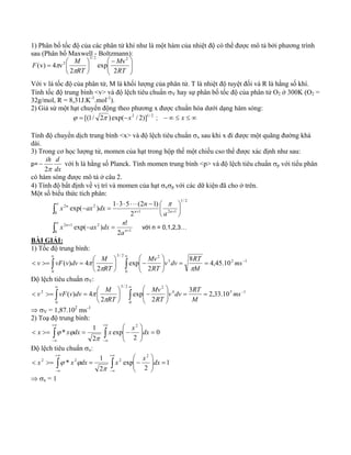 1) Phân bố tốc độ của các phân tử khí như là một hàm của nhiệt độ có thể được mô tả bởi phương trình 
sau (Phân bố Maxwell - Boltzmann): 
⎞ 
⎟ ⎟⎠ 
⎛ − 
exp v 
⎜ ⎜⎝ 
⎞ 
⎟⎠ 
F = ⎛ 
M 
⎜⎝ 
M 
RT 
RT 
2 
2 
(v) 4 v 
3/ 2 2 
2 
π 
π 
Với v là tốc độ của phân tử, M là khối lượng của phân tử. T là nhiệt độ tuyệt đối và R là hằng số khí. 
Tính tốc độ trung bình <v> và độ lệch tiêu chuẩn σV hay sự phân bố tốc độ của phân tử O2 ở 300K (O2 = 
32g/mol, R = 8,31J.K-1.mol-1). 
2) Giả sử một hạt chuyển động theo phương x được chuẩn hóa dưới dạng hàm sóng: 
ϕ = [(1/ 2π ) exp(−x2 / 2)]1/ 2 ; − ∞ ≤ x ≤ ∞ 
Tính độ chuyển dịch trung bình <x> và độ lệch tiêu chuẩn σx sau khi x đi được một quãng đường khá 
dài. 
3) Trong cơ học lượng tử, momen của hạt trong hộp thế một chiều cso thể được xác định như sau: 
p= 
ih d 
2π 
− với h là hằng số Planck. Tính momen trung bình <p> và độ lệch tiêu chuẩn σp với tiểu phân 
dx 
có hàm sóng được mô tả ở câu 2. 
4) Tính độ bất định về vị trí và momen của hạt σxσp với các dữ kiện đã cho ở trên. 
Một số biểu thức tích phân: 
∫∞ 
⎞ 
1 ⋅ 3 ⋅ 5 ⋅ ⋅ ⋅ − exp( ) (2 1) ⎛ 
n n 
⎜⎝ 
+ + ⎟⎠ 
− = 
0 
1/ 2 
1 2 1 
2 2 
2 
n 
a 
x ax dx n 
π 
∫∞ 
x ax dx n với n = 0,1,2,3… 
exp( ) !n 
+ 
2 1 2 
+ − = 
0 1 
2 
n 
a 
BÀI GIẢI: 
1) Tốc độ trung bình: 
∞ ∞ 
⎛ 
− ⎟⎠ 
v vF v dv M 
< >= = ⎛ 
∫ ∫ 
⎞ 
v dv RT 
= = − ⎟ ⎟⎠ 
⎜ ⎜⎝ 
⎞ 
Mv 
( ) 4 ms 
⎜⎝ 
0 0 
3 2 1 
3 / 2 2 
8 4,45.10 
2 
exp 
2 
M 
RT 
RT 
π π 
π 
Độ lệch tiêu chuẩn σV: 
∞ ∞ 
⎛ 
− ⎟⎠ 
v vF v dv M 
< >= = ⎛ 
∫ ∫ 
= = − ⎟ ⎟⎠ ⎞ 
⎜ ⎜⎝ 
⎞ 
v dv RT 
Mv 
( ) 4 ms 
⎜⎝ 
0 0 
4 5 1 
3 / 2 2 
2 3 2,33.10 
2 
exp 
2 
M 
RT 
RT 
π 
π 
⇒ σV = 1,87.102 ms-1 
2) Toạ độ trung bình: 
+∞ 
* 1 
∫ ∫ 
−∞ 
+∞ 
−∞ 
⎞ 
= ⎟ ⎟⎠ 
⎜ ⎜⎝ ⎛ 
< >= = − 0 
2 
exp 
2 
2 
x x dx x x dx 
π 
ϕ ϕ 
Độ lệch tiêu chuẩn σx: 
+∞ 
* 1 
∫ ∫ 
−∞ 
+∞ 
−∞ 
⎞ 
= ⎟ ⎟⎠ 
⎛ 
⎜ ⎜⎝ 
< >= = − 1 
2 
exp 
2 
2 
x 2 x2 dx x 2 x dx 
π 
ϕ ϕ 
⇒ σx = 1 
 