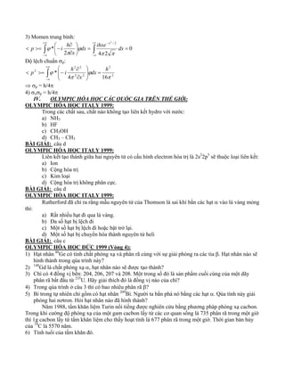 3) Momen trung bình: 
+∞ 
⎞ 
⎛ 
∂ 
∫ ∫ 
< >= − 0 
−∞ 
+∞ 
2 4 2 
−∞ 
− 
= = ⎟⎠ 
⎜⎝ 
∂ 
* 
2 / 2 
dx ihxe dx 
x 
p i h 
x 
π π 
ϕ 
π 
ϕ 
Độ lệch chuẩn σp: 
+∞ 
∫ 
2 2 
ϕ dx h 
< >= − 2 
−∞ 
⎞ 
= ⎟ ⎟⎠ 
⎛ 
⎜ ⎜⎝ 
∂ 
∂ 
2 
2 2 
2 
4 16 
* 
π 
ϕ 
π 
x 
p i h 
⇒ σp = h/4π 
4) σxσp = h/4π 
IV. OLYMPIC HÓA HỌC CÁC QUỐC GIA TRÊN THẾ GIỚi: 
OLYMPIC HÓA HỌC ITALY 1999: 
Trong các chất sau, chất nào không tạo liên kết hydro với nước: 
a) NH3 
b) HF 
c) CH3OH 
d) CH3 – CH3 
BÀI GIẢI: câu d 
OLYMPIC HÓA HỌC ITALY 1999: 
Liên kết tạo thành giữa hai nguyên tử có cấu hình electron hóa trị là 2s22p5 sẽ thuộc loại liên kết: 
a) Ion 
b) Cộng hóa trị 
c) Kim loại 
d) Cộng hóa trị không phân cực. 
BÀI GIẢI: câu d 
OLYMPIC HÓA HỌC ITALY 1999: 
Rutherford đã chỉ ra rằng mẫu nguyên tử của Thomson là sai khí bắn các hạt α vào lá vàng mỏng 
thì: 
a) Rất nhiều hạt đi qua lá vàng. 
b) Đa số hạt bị lệch đi 
c) Một số hạt bị lệch đi hoặc bật trở lại. 
d) Một số hạt bị chuyển hóa thành nguyên tử heli 
BÀI GIẢI: câu c 
OLYMPIC HÓA HỌC ĐỨC 1999 (Vòng 4): 
1) Hạt nhân 80Ge có tính chất phóng xạ và phân rã cùng với sự giải phóng ra các tia β. Hạt nhân nào sẽ 
hình thành trong qúa trình này? 
2) 148Gd là chất phóng xạ α, hạt nhân nào sẽ được tạo thành? 
3) Chì có 4 đồng vị bền: 204, 206, 207 và 208. Một trong số đó là sản phẩm cuối cùng của một dãy 
phân rã bắt đầu từ 235U. Hãy giải thích đó là đồng vị nào của chì? 
4) Trong qúa trình ở câu 3 thì có bao nhiêu phân rã β? 
5) Bi trong tự nhiên chỉ gồm có hạt nhân 209Bi. Người ta bắn phá nó bằng các hạt α. Qúa tình này giải 
phóng hai nơtron. Hỏi hạt nhân nào đã hình thành? 
Năm 1988, tấm khăn liệm Turin nổi tiếng được nghiên cứu bằng phương pháp phóng xạ cacbon. 
Trong khi cường độ phóng xạ của một gam cacbon lấy từ các cơ quan sống là 735 phân rã trong một giờ 
thì 1g cacbon lấy từ tấm khăn liệm cho thấy hoạt tính là 677 phân rã trong một giờ. Thời gian bán hủy 
của 14C là 5570 năm. 
6) Tính tuổi của tấm khăn đó. 
 