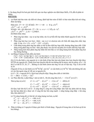 4. Áp dụng thuyết lai hoá giải thích kết quả của thực nghiệm xác định được BeH2, CO2 đều là phân tử 
thẳng. 
BÀI GIẢI: 
1. (a) Định luật bảo toàn vật chất nói chung, định luật bảo toàn số khối và bảo toàn điện tích nói riêng, 
được áp dụng: 
Điện tích : 27 + 0 = 27; Số khối : 59 + 1 = 60 → X lμ 27Co60. 
27Co59 + 0n1 → 27Co60. 
Số khối : 60 = 60; điện tích : 27 = 28 + x → x = −1. VËy cã −1e0. 
27Co60 → 28Ni60 + -1e; hv = 1,25MeV. 
(b) Điểm khác nhau 
Œ Phản ứng hạt nhân : xảy ra tại hạt nhân, tức là sự biến đổi hạt nhân thành nguyên tố mới. Ví dụ 
(b) ở trên. 
Œ Phản ứng hoá học (oxi hoá - khử) : xảy ra ở vỏ electron nên chỉ biến đổi dạng đơn chất, hợp 
chất. Ví dụ : Co + Cl2 → Co2+ + 2Cl− → CoCl2. 
Œ Chất dùng trong phản ứng hạt nhân có thể là đơn chất hay hợp chất, thường dùng hợp chất. Chất 
dùng trong phản ứng oxi hoá - khử, phụ thuộc vào cấu hỏi mà phải chỉ rõ đơn chất hay hợp chất. 
Œ Năng lượng kèm theo phản ứng hạt nhân lớn hơn hẳn so với năng lượng kèm theo phản ứng hoá 
học thông thường. 
2. (a) Dùng ô lượng tử biểu diễn cấu hình : 
↑↓ ↑↓ ↑↓ ↑↓ ↑↓ ↑↓ ↑↓ ↑↓ ↑↓ ↑ ↑ ↑ ↑ ↑ ↑ 
(b) (1) là cấu hình e của nguyên tử vì cấu hình d bán bão hoà nên thuộc kim loại chuyển tiếp (theo 
HTTH các nguyên tố). Thuộc kim loại chuyển tiếp thì ion không thể là anion; nêu là cation, số e = 24 
thì Z có thể là 25, 26, 27 ... Không có cấu hình cation nào ứng với các số liệu này. Vậy Z chỉ có thể 
là 24. 
(Nguyên tố Ga có cấu hình [ar] 3d104s24p1, ion Ga2+ có cấu hình [ar] 3d104s1 bền nên không thể căn 
cứ vào lớp ngoài cùng 4s1 để suy ra nguyên tố). 
(c) Z = 24 → nguyên tố Cr, Kim loại (chuyển tiếp). Dạng đơn chất có tính khử. 
Cr + 2HCl → CrCl2 + H2↑ 
3. (a) Theo đầu bài, n phải bằng 1 nên ta tính E1. Do đó công thức là E1 = −13,6 Z2 (ev) (2’) 
Thứ tự theo trị số Z: Z = 6 → C5+ : (E1) C5+ = −13,6 x 62 = −489,6 eV 
Z = 7 → N6+ : (E1) N6+ = −13,6 x 72 = −666,4 eV 
Z = 8 → O7+ : (E1) O7+ = −13,6 x 82 = −870,4 eV 
(b) Quy luật liên hệ E1với Z : Z càng tăng E1 càng âm (càng thấp). Qui luật này phản ánh tác dụng 
lực hút hạt nhân tới e được xét: Z càng lớn lực hút càng mạnh → năng lượng càng thấp → hệ càng 
bền, bền nhất là O7+. 
(c) Trị năng lượng đó có liên hệ với năng lượng ion hoá, cụ thể: 
C5+ : I6 = −(E1, C5+) = + 489, 6 eV. 
N6+ : I7 = −(E1, N6+) = + 666, 4 eV. 
O7+ : I8 = −(E1, O7+) = + 870,4 eV. 
4. Phân tử thẳng có 3 nguyên tố được giải thích về hình dạng : Nguyên tố trung tâm có lai hoá sp (là lai 
hoá thẳng). 
 