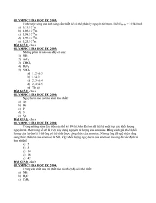 OLYMPIC HÓA HỌC ÚC 2003: 
Tính bước sóng của ánh sáng cần thiết để có thể phân ly nguyên tử brom. Biết EBr-Br = 193kJ/mol 
a) 6,19.10-7m 
b) 1,03.10-30m 
c) 1,98.10-28m 
d) 1,93.10-12m 
e) 1,25.10-8m 
BÀI GIẢI: câu a 
OLYMPIC HÓA HỌC ÚC 2003: 
Những phân tử nào sau đây có cực: 
1) NH3 
2) AsF3 
3) CHCl3 
4) BeF2 
5) SnCl4 
a) 1, 2 và 3 
b) 1 và 3 
c) 2, 3 và 4 
d) 2, 4 và 5 
e) Tất cả 
BÀI GIẢI: câu a 
OLYMPIC HÓA HỌC ÚC 2004: 
Nguyên tử nào có bán kính lớn nhất? 
a) As 
b) Br 
c) P 
d) S 
e) Se 
BÀI GIẢI: câu a 
OLYMPIC HÓA HỌC ÚC 2004: 
Trong những năm đầu tiên của thế kỷ 19 thì John Dalton đã liệt kê một loạt các khối lượng 
nguyên tử. Một trong số đó là việc xây dựng nguyên tử lượng của amoniac. Bằng cách giả thiết khối 
lượng của hydro là 1 thì ông có thể tính được công thức của amoniac. Nhưng ông đã ngộ nhận rằng 
công thức phân tử của amoniac là NH. Vậy khối lượng nguyên tử của amoniac mà ông đã xác định là 
bao nhiêu? 
a) 2 
b) 5 
c) 14 
d) 16 
e) 42 
BÀI GIẢI: câu b 
OLYMPIC HÓA HỌC ÚC 2004: 
Trong các chất sau thì chất nào có nhiệt độ sôi nhỏ nhất: 
a) NH3 
b) H2O 
c) C3H8 
 