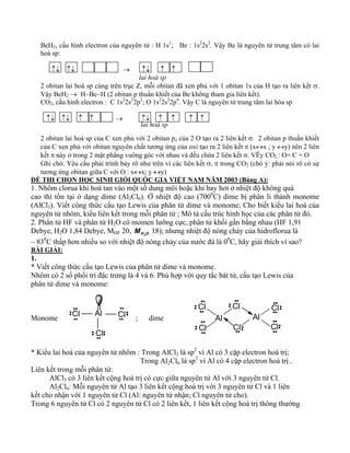 BeH2, cấu hình electron của nguyên tử : H 1s1; Be : 1s22s2. Vậy Be là nguyên tử trung tâm có lai 
hoá sp: 
↑↓ ↑↓ → ↑↓ ↑ ↑ 
lai hoá sp 
2 obitan lai hoá sp cùng trên trục Z, mỗi obitan đã xen phủ với 1 obitan 1s của H tạo ra liên kết σ. 
Vậy BeH2 → H−Be−H (2 obitan p thuần khiết của Be không tham gia liên kết). 
CO2, cấu hình electron : C 1s22s22p2; O 1s22s22p4. Vậy C là nguyên tử trung tâm lai hóa sp 
↑↓ ↑↓ ↑ ↑ → ↑↓ ↑ ↑ ↑ ↑ 
lai hoá sp 
2 obitan lai hoá sp của C xen phủ với 2 obitan pz của 2 O tạo ra 2 liên kết σ. 2 obitan p thuần khiết 
của C xen phủ với obitan nguyên chất tương ứng của oxi tạo ra 2 liên kết π (x↔x ; y ↔y) nên 2 liên 
kết π này ở trong 2 mặt phẳng vuông góc với nhau và đều chứa 2 liên kết σ. VËy CO2 : O= C = O 
Ghi chó: Yêu cầu phải trình bày rõ như trên vì các liên kết σ, π trong CO2 (chó ý: phải nói rõ có sự 
tương ứng obitan giữa C với O : x↔x; y ↔y) 
ĐỀ THI CHỌN HỌC SINH GIỎI QUỐC GIA VIỆT NAM NĂM 2003 (Bảng A): 
1. Nhôm clorua khi hoà tan vào một số dung môi hoặc khi bay hơi ở nhiệt độ không quá 
cao thì tồn tại ở dạng dime (Al2Cl6). Ở nhiệt độ cao (7000C) dime bị phân li thành monome 
(AlCl3). Viết công thức cấu tạo Lewis của phân tử dime và monome; Cho biết kiểu lai hoá của 
nguyên tử nhôm, kiểu liên kết trong mỗi phân tử ; Mô tả cấu trúc hình học của các phân tử đó. 
2. Phẩn tử HF và phân tử H2O có momen lưỡng cực, phân tử khối gần bằng nhau (HF 1,91 
Debye, H2O 1,84 Debye, MHF 20, MH2O 18); nhưng nhiệt độ nóng chảy của hidroflorua là 
– 830C thấp hơn nhiều so với nhiệt độ nóng chảy của nước đá là 00C, hãy giải thích vì sao? 
BÀI GIẢI: 
1. 
* Viết công thức cấu tạo Lewis của phân tử dime và monome. 
Nhôm có 2 số phối trí đặc trưng là 4 và 6. Phù hợp với quy tắc bát tử, cấu tạo Lewis của 
phân tử dime và monome: 
Cl 
Al Cl 
Monome ; dime 
Cl 
Cl 
Cl 
Cl 
Al Al 
Cl 
Cl 
Cl 
* Kiểu lai hoá của nguyên tử nhôm : Trong AlCl3 là sp2 vì Al có 3 cặp electron hoá trị; 
Trong Al2Cl6 là sp3 vì Al có 4 cặp electron hoá trị . 
Liên kết trong mỗi phân tử: 
AlCl3 có 3 liên kết cộng hoá trị có cực giữa nguyên tử Al với 3 nguyên tử Cl. 
Al2Cl6: Mỗi nguyên tử Al tạo 3 liên kết cộng hoá trị với 3 nguyên tử Cl và 1 liên 
kết cho nhận với 1 nguyên tử Cl (Al: nguyên tử nhận; Cl nguyên tử cho). 
Trong 6 nguyên tử Cl có 2 nguyên tử Cl có 2 liên kết, 1 liên kết cộng hoá trị thông thường 
 