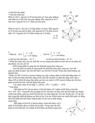 và liên kết cho nhận. 
* Cấu trúc hình học: 
Phân tử AlCl3: nguyên tử Al lai hoá kiểu sp2 (tam giác phẳng) 
nên phân tử có cấu trúc tam giác phẳng, đều, nguyên tử Al ở 
tâm còn 3 nguyên tử Cl ở 3 đỉnh của tam giác. 
Phân tử Al2Cl6: cấu trúc 2 tứ diện ghép với nhau. Mỗi nguyên 
tử Al là tâm của một tứ diện, mỗi nguyên tử Cl là đỉnh của tứ 
diện. Có 2 nguyên tử Cl là đỉnh chung của 2 tứ diện. 
• Al 
O Cl 
Cl 
1200 1200 
Al 
Cl Cl 
1200 
2. 
* Phân tử H-F M = 20 
M = 18 
Jt ; H-O-H 
μ = 1,91 Debye 
μ = 1,84 Debye 
có thể tạo liên kết hidro – H…F – có thể tạo liên kết hidro – H…O – 
* Nhiệt độ nóng chảy của các chất rắn với các mạng lưới phân tử (nút lưới là các phân tử) 
phụ thuộc vào các yếu tố: 
- Khối lượng phân tử càng lớn thì nhiệt độ nóng chảy càng cao. 
- Lực hút giữa các phân tử càng mạnh thì nhiệt độ nóng chảy càng cao. Lực hút 
giữa các phân tử gồm: lực liên kết hidro, lực liên kết Van der Waals (lực định hướng, lực 
khuếch tán). 
*Nhận xét: HF và H2O có momen lưỡng cực xấp xỉ nhau, phân tử khối gần bằng nhau và 
đều có liên kết hidro khá bền, đáng lẽ hai chất rắn đó phải có nhiệt độ nóng chảy xấp xỉ 
nhau, HF có nhiệt độ nóng chảy phải cao hơn của nước (vì HF momen lưỡng cực lớn hơn, 
phân tử khối lớn hơn, liên kết hidro bền hơn). 
Tuy nhiên, thực tế cho thấy Tnc (H2O) = 00C > Tnc(HF) = – 830C. 
* Giải thích: 
Mỗi phân tử H-F chỉ tạo được 2 liên kết hidro với 2 phân tử HF khác ở hai bên 
H-F…H-F…H-F. Trong HF rắn các phân tử H-F liên kết với nhau nhờ liên kết hidro tạo thành 
chuỗi một chiều, giữa các chuỗi đó liên kết với nhau bằng lực Van der Waals yếu. Vì vậy khi 
đun nóng đến nhiệt độ không cao lắm thì lực Van der Waals giữa các chuỗi đã bị phá vỡ, đồng 
thời mỗi phần liên kết hidro cững bị phá vỡ nên xảy ra hiện tượng 
nóng chảy. 
Mỗi phân tử H-O-H có thể tạo được 4 liên kết hidro với 4 
phân tử H2O khác nằm ở 4 đỉnh của tứ diện. Trong nước đá mỗi 
phân tử H2O liên kết với 4 phân tử H2O khác tạo thành mạng lưới 
O 
O 
O 
O 
O 
O 
 