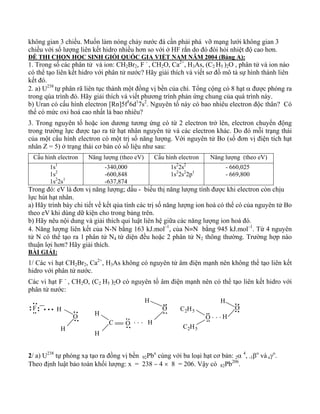 không gian 3 chiều. Muốn làm nóng chảy nước đá cần phải phá vỡ mạng lưới không gian 3 
chiều với số lượng liên kết hidro nhiều hơn so với ở HF rắn do đó đòi hỏi nhiệt độ cao hơn. 
ĐỀ THI CHỌN HỌC SINH GIỎI QUỐC GIA VIỆT NAM NĂM 2004 (Bảng A): 
1. Trong số các phân tử và ion: CH2Br2, F - , CH2O, Ca2+, H3As, (C2 H5 )2O , phân tử và ion nào 
có thể tạo liên kết hidro với phân tử nước? Hãy giải thích và viết sơ đồ mô tả sự hình thành liên 
kết đó. 
2. a) U238 tự phân rã liên tục thành một đồng vị bền của chì. Tổng cộng có 8 hạt α được phóng ra 
trong qúa trình đó. Hãy giải thích và viết phương trình phản ứng chung của quá trình này. 
b) Uran có cấu hình electron [Rn]5f36d17s2. Nguyên tố này có bao nhiêu electron độc thân? Có 
thể có mức oxi hoá cao nhất là bao nhiêu? 
3. Trong nguyên tố hoặc ion dương tương ứng có từ 2 electron trở lên, electron chuyển động 
trong trường lực được tạo ra từ hạt nhân nguyên tử và các electron khác. Do đó mỗi trạng thái 
của một cấu hình electron có một trị số năng lượng. Với nguyên tử Bo (số đơn vị điện tích hạt 
nhân Z = 5) ở trạng thái cơ bản có số liệu như sau: 
Cấu hình electron Năng lượng (theo eV) Cấu hình electron Năng lượng (theo eV) 
1s1 
1s2 
1s22s1 
-340,000 
-600,848 
-637,874 
1s22s2 
1s22s22p1 
- 660,025 
- 669,800 
Trong đó: eV là đơn vị năng lượng; dấu - biểu thị năng lượng tính được khi electron còn chịu 
lực hút hạt nhân. 
a) Hãy trình bày chi tiết về kết qủa tính các trị số năng lượng ion hoá có thể có của nguyên tử Bo 
theo eV khi dùng dữ kiện cho trong bảng trên. 
b) Hãy nêu nội dung và giải thích qui luật liên hệ giữa các năng lượng ion hoá đó. 
4. Năng lượng liên kết của N-N bằng 163 kJ.mol–1, của N≡N bằng 945 kJ.mol–1. Từ 4 nguyên 
tử N có thể tạo ra 1 phân tử N4 tứ diện đều hoặc 2 phân tử N2 thông thường. Trường hợp nào 
thuận lợi hơn? Hãy giải thích. 
BÀI GIẢI: 
1/ Các vi hạt CH2Br2, Ca2+, H3As không có nguyên tử âm điện mạnh nên không thể tạo liên kết 
hidro với phân tử nước. 
Các vi hạt F - , CH2O, (C2 H5 )2O có nguyên tố âm điện mạnh nên có thể tạo liên kết hidro với 
phân tử nước: 
H 
H 
H 
F O 
O 
C2H5 
H . . . 
C 
H 
. . . H 
O 
C2H5 
H 
O 
H 
O 
2/ a) U238 tự phóng xạ tạo ra đồng vị bền 92Pbx cùng với ba loại hạt cơ bản: 2α 4, -1βo và oγo. 
Theo định luật bảo toàn khối lượng: x = 238 − 4 × 8 = 206. Vậy có 82Pb206. 
 