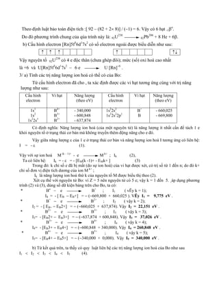 Theo định luật bảo toàn điện tích :[ 92 – (82 + 2× 8)] / (−1) = 6. Vậy có 6 hạt -1βo. 
Do đó phương trình chung của qúa trình này là: 92U238 82Pb206 + 8 He + 6β. 
b) Cấu hình electron [Rn]5f36d17s2 có số electron ngoài được biểu diễn như sau: 
↑ ↑ ↑ 
↑ 
↑↓ 
Vậy nguyên tố 92U238 có 4 e độc thân (chưa ghép đôi); mức (số) oxi hoá cao nhất 
là +6 và U[Rn]5f36d17s2 – 6 e U [Rn]+6 . 
3/ a) Tính các trị năng lượng ion hoá có thể có của Bo: 
Từ cấu hình electron đã cho , ta xác định được các vi hạt tương ứng cùng với trị năng 
lượng như sau: 
Cấu hình 
electron 
Vi hạt Năng lượng 
(theo eV) 
Cấu hình 
electron 
Vi hạt 
Năng lượng 
(theo eV) 
1s1 
1s2 
1s22s1 
B4+ 
B3+ 
B2+ 
- 340,000 
- 600,848 
- 637,874 
1s22s2 
1s22s22p1 
B+ 
B 
- 660,025 
- 669,800 
Có định nghĩa: Năng lượng ion hoá (của một nguyên tử) là năng lượng ít nhất cần để tách 1 e 
khỏi nguyên tố ở trạng thái cơ bản mà không truyền thêm động năng cho e đó. 
Vậy giữa năng lượng ε của 1 e ở trạng thái cơ bản và năng lượng ion hoá I tương ứng có liên hệ: 
I = - ε (1). 
Vậy với sự ion hoá M (k – 1)+ - e M k+ ; Ik (2), 
Ta có liên hệ: Ik = - ε = - [EM(k -1)+ - EMk+ ] (3) 
Trong đó: k chỉ số e đã bị mất (do sự ion hoá) của vi hạt được xét, có trị số từ 1 đến n; do đó k+ 
chỉ số đơn vị điện tích dương của ion M k+ ; 
Ik là năng lượng ion hoá thứ k của nguyên tố M được biểu thị theo (2). 
Xét cụ thể với nguyên tử Bo: vì Z = 5 nên nguyên tử có 5 e; vậy k = 1 đến 5. ¸áp dụng phương 
trình (2) và (3), dùng số dữ kiện bảng trên cho Bo, ta có: 
* Bo − e B+ ; I1 ( vËy k = 1); 
I1 = - [ EB − EB+] = − (−669,800 + 660,025 ). VËy I1 = 9,775 eV . 
* B+ − e B2+ ; I2 ( vậy k = 2); 
I2 = - [ EB+ − EB2+] = − (−660,025 + 637,874). Vậy I2 = 22,151 eV . 
* B2+ − e B3+ ; I3 ( vậy k = 3); 
I3= - [EB2+ − EB3+] = − (−637,874 + 600,848). Vậy I3 = 37,026 eV . 
* B3+ − e B4+ ; I4 ( vậy k = 4); 
I4= - [EB3+ − EB4+] = − (−600,848 + 340,000). Vậy I4 = 260,848 eV . 
* B4+ − e B5+ ; I4 ( vậy k = 5); 
I5= - [EB4+ − EB5+] = − (−340,000 + 0,000). Vậy I5 = 340,000 eV . 
b) Từ kết quả trên, ta thấy có quy luật liên hệ các trị năng lượng ion hoá của Bo như sau 
I1 < I2 < I3 < I4 < I5 (4). 
 