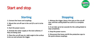 Start and stop
Starting
1. Connect the hoses and couplings.
2. Mount the cut-off saw in the cart (if a cart is to be
used).
3. Start the power source.
4. Activate the water supply or the dust collector, if
they are being used.
5. Place the cut-off saw at a right angle to the surface
to be cut and activate the trigger.
Stopping
1. Release the trigger. Keep a firm grip on the cut-off
saw, until the cutting blade has come to a complete
stop.
2. It can take up to ten seconds for the cutting blade to
stop completely.
3. Stop the power source.
4. Disconnect the hoses and fit the protective caps to
the quick-release couplings.
 
