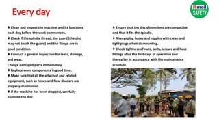 Every day
♦ Clean and inspect the machine and its functions
each day before the work commences.
♦ Check if the spindle thread, the guard (the disc
may not touch the guard) and the flange are in
good condition.
♦ Conduct a general inspection for leaks, damage,
and wear.
Change damaged parts immediately.
♦ Replace worn components in good time.
♦ Make sure that all the attached and related
equipment, such as hoses and flow dividers are
properly maintained.
♦ If the machine has been dropped, carefully
examine the disc.
♦ Ensure that the disc dimensions are compatible
and that it fits the spindle.
♦ Always plug hoses and nipples with clean and
tight plugs when dismounting.
♦ Check tightness of nuts, bolts, screws and hose
fittings after the first days of operation and
thereafter in accordance with the maintenance
schedule.
 