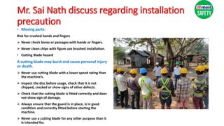 Mr. Sai Nath discuss regarding installation
precaution
• Moving parts-
Risk for crushed hands and fingers
 Never check bores or passages with hands or fingers.
 Never clean chips with figure use brushed installation.
• Cutting Blade hazard
A cutting blade may burst and cause personal injury
or death.
 Never use cutting blade with a lower speed rating than
the machine’s.
 Inspect the disc before usage, check that it is not
chipped, cracked or show signs of other defects.
 Check that the cutting blade is fitted correctly and does
not show sign of damage.
 Always ensure that the guard is in place, is in good
condition and correctly fitted before starting the
machine.
 Never use a cutting blade for any other purpose than it
is intended for.
 