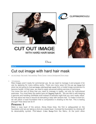 13MAR
How To
Cut out image with hard hair mask
 cut out image, hair mask, hair masking, Photo Cutout, remove background from image
 0 Comments
Raw images aren’t ready for commercial use. So we need to manage it and prepare it for
use by applying for many editing works. There are many ways for the cut out image but
when we are going to Cut out image with hard hair mask from a model image sometimes it’s
become harder. In that case, we need to apply advanced editing services or technique.
You know the sort of thing that you need to manage in reality, not only for instructional
exercises. You most likely are aware here at Clipping Path EU. We are tied in with keeping
it genuine and handling certifiable stuff instead of beautiful sight that you can’t really utilize.
So how about we have a wound at extricating a lady with random hair. To make it more fun,
we will utilize a hued foundation that is comparative in shading to the hair. This is testing
enough? How about we do it!
Process: 1
Make a copy layer of the picture. Along these lines, the first is safeguarded on the
foundation and we are taking a shot at a copied layer. Conceal the foundation by clicking off
its deceivability symbol. Pick Select> Color Range from the Menu. At the point when
 