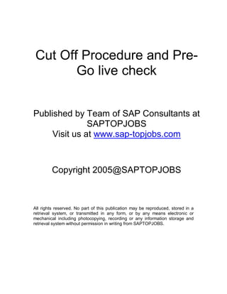 Cut Off Procedure and Pre-
Go live check
Published by Team of SAP Consultants at
SAPTOPJOBS
Visit us at www.sap-topjobs.com
Copyright 2005@SAPTOPJOBS
All rights reserved. No part of this publication may be reproduced, stored in a
retrieval system, or transmitted in any form, or by any means electronic or
mechanical including photocopying, recording or any information storage and
retrieval system without permission in writing from SAPTOPJOBS.
 