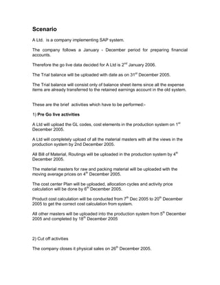 Scenario
A Ltd. is a company implementing SAP system.
The company follows a January - December period for preparing financial
accounts.
Therefore the go live data decided for A Ltd is 2nd
January 2006.
The Trial balance will be uploaded with date as on 31st
December 2005.
The Trial balance will consist only of balance sheet items since all the expense
items are already transferred to the retained earnings account in the old system.
These are the brief activities which have to be performed:-
1) Pre Go live activities
A Ltd will upload the GL codes, cost elements in the production system on 1st
December 2005.
A Ltd will completely upload of all the material masters with all the views in the
production system by 2nd December 2005.
All Bill of Material, Routings will be uploaded in the production system by 4th
December 2005.
The material masters for raw and packing material will be uploaded with the
moving average prices on 4th
December 2005.
The cost center Plan will be uploaded, allocation cycles and activity price
calculation will be done by 6th
December 2005.
Product cost calculation will be conducted from 7th
Dec 2005 to 20th
December
2005 to get the correct cost calculation from system.
All other masters will be uploaded into the production system from 5th
December
2005 and completed by 18th
December 2005
2) Cut off activities
The company closes it physical sales on 26th
December 2005.
 