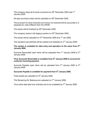 The company stops all its stock movement on 26th
December 2005 upto 1st
January 2006.
All open purchase orders will be uploaded on 28th
December 2005.
The provision for stock received and invoice not received will be accounted in a
separate GL code (different than the GR/IR)
The stocks will be finalized by 29th
December 2005.
The company closes it old (legacy) system on 30th
December 2005.
The stocks will be uploaded on 31st
December 2005 and 1st
Jan 2006.
The standard cost estimate will be marked and released on 2nd
January 2006.
The system is available for data entry and operation to the users from 2nd
January 2006.
Accounts Receivable open items will be uploaded from 1st
January 2006 to 3rd
January 2006.
Thus Accounts Receivable is available from 4th
January 2006 to account for
customer incoming payment.
Accounts Payable open items will be uploaded from 3rd
January 2006 to 4th
January 2006.
Accounts Payable is available for payment from 5th
January 2006.
Fixed assets are uploaded on 5th
January 2006.
The Remaining GL Balances are uploaded on 7th
January 2006.
Thus entire data take over activities are to be completed by 7th
January 2006
 