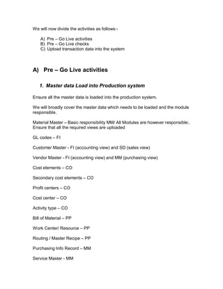 We will now divide the activities as follows:-
A) Pre – Go Live activities
B) Pre – Go Live checks
C) Upload transaction data into the system
A) Pre Go Live activities
1. Master data Load into Production system
Ensure all the master data is loaded into the production system.
We will broadly cover the master data which needs to be loaded and the module
responsible.
Material Master – Basic responsibility MM/ All Modules are however responsible:.
Ensure that all the required views are uploaded
GL codes – FI
Customer Master - FI (accounting view) and SD (sales view)
Vendor Master - FI (accounting view) and MM (purchasing view)
Cost elements – CO
Secondary cost elements – CO
Profit centers – CO
Cost center – CO
Activity type – CO
Bill of Material – PP
Work Center/ Resource – PP
Routing / Master Recipe – PP
Purchasing Info Record – MM
Service Master - MM
 