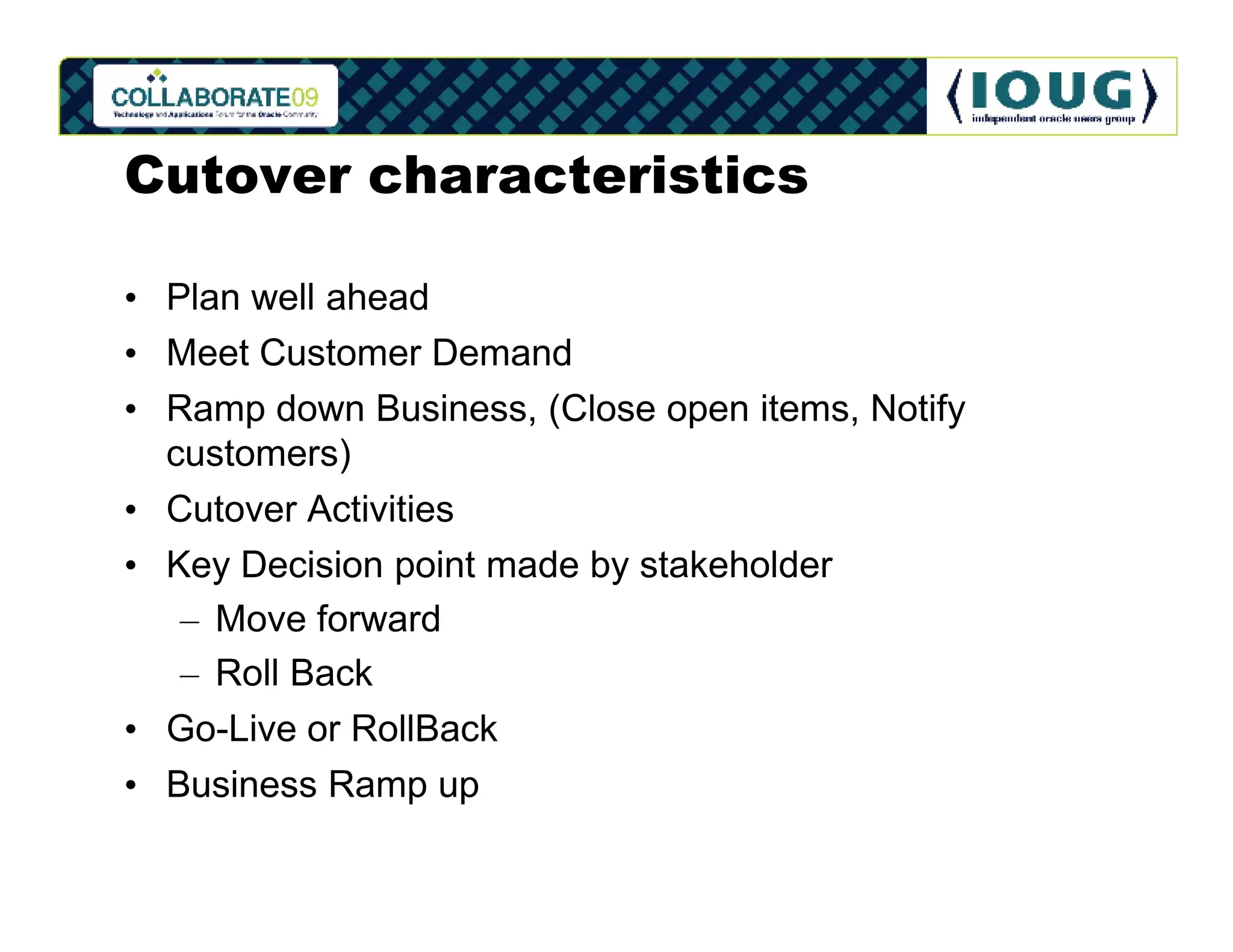 Cutover characteristics

• Plan well ahead
• Meet Customer Demand
• Ramp down Business, (Close open items, Notify
  customers)
• Cutover Activities
• Key Decision point made by stakeholder
   – Move forward
   – Roll Back
• Go-Live or RollBack
• Business Ramp up
 