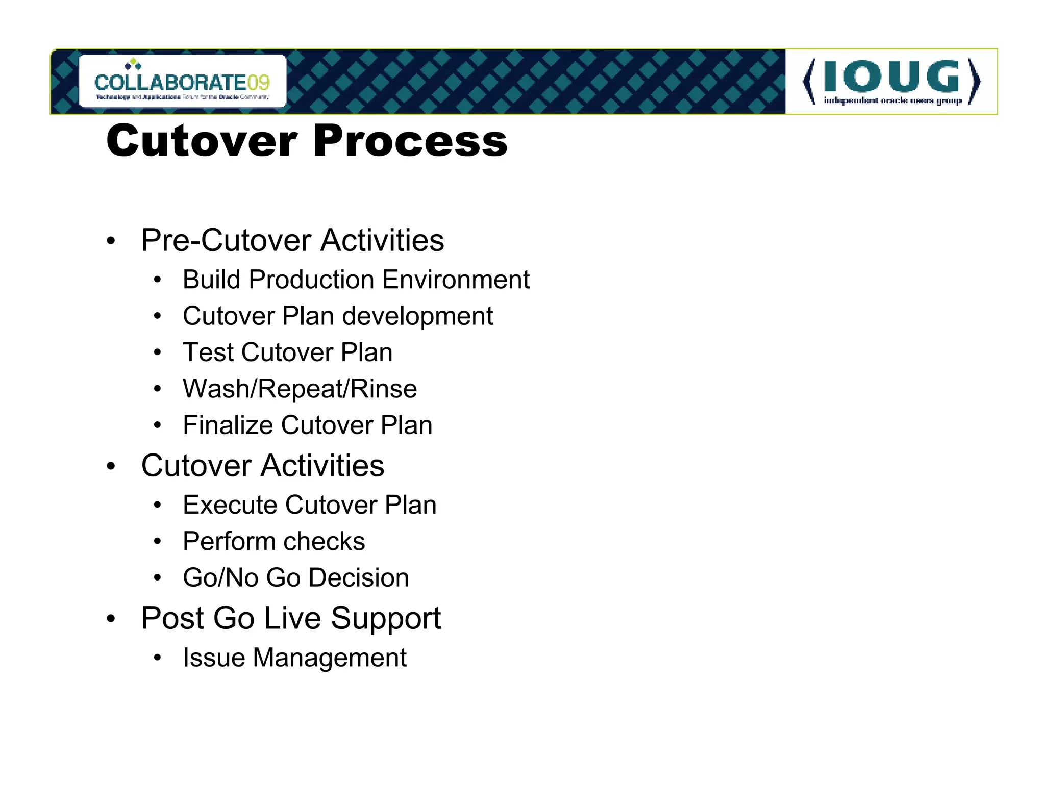 Cutover Process

• Pre-Cutover Activities
   •   Build Production Environment
   •   Cutover Plan development
   •   Test Cutover Plan
   •   Wash/Repeat/Rinse
   •   Finalize Cutover Plan
• Cutover Activities
   • Execute Cutover Plan
   • Perform checks
   • Go/No Go Decision
• Post Go Live Support
   • Issue Management
 
