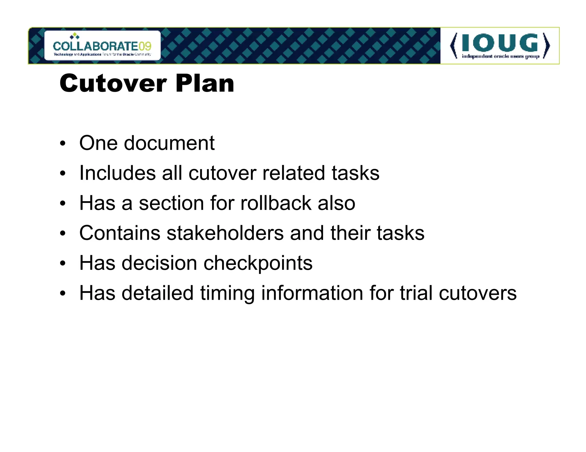 Cutover Plan

•   One document
•   Includes all cutover related tasks
•   Has a section for rollback also
•   Contains stakeholders and their tasks
•   Has decision checkpoints
•   Has detailed timing information for trial cutovers
 