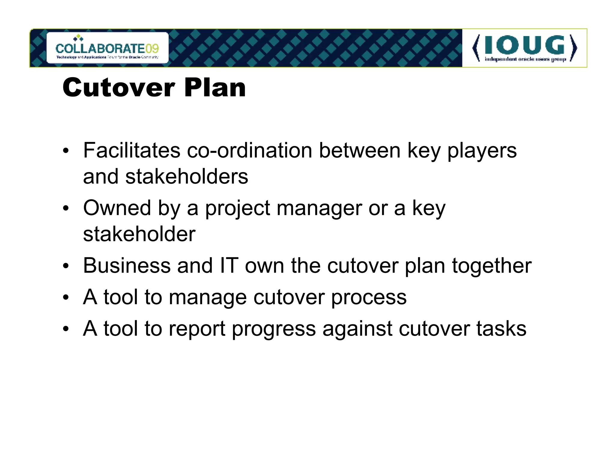 Cutover Plan

• Facilitates co-ordination between key players
  and stakeholders
• Owned by a project manager or a key
  stakeholder
• Business and IT own the cutover plan together
• A tool to manage cutover process
• A tool to report progress against cutover tasks
 