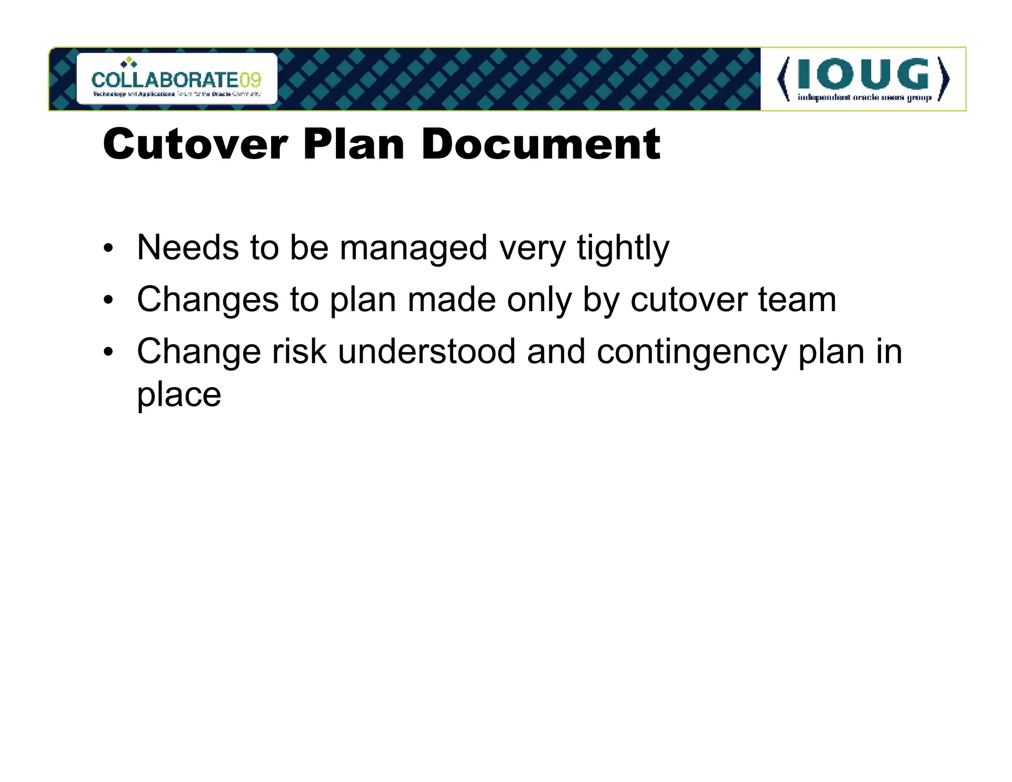 Cutover Plan Document

• Needs to be managed very tightly
• Changes to plan made only by cutover team
• Change risk understood and contingency plan in
  place
 
