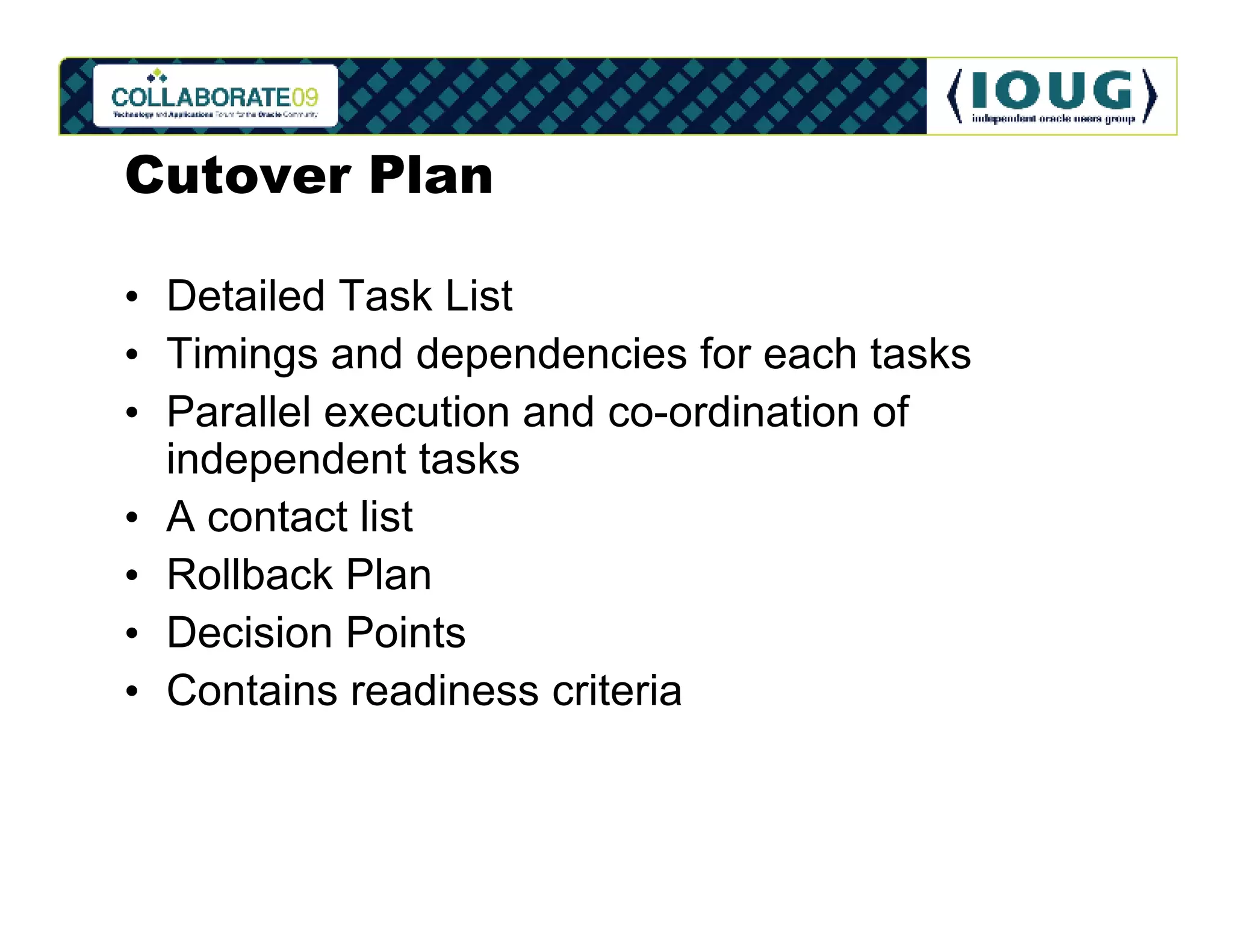 Cutover Plan

• Detailed Task List
• Timings and dependencies for each tasks
• Parallel execution and co-ordination of
  independent tasks
• A contact list
• Rollback Plan
• Decision Points
• Contains readiness criteria
 