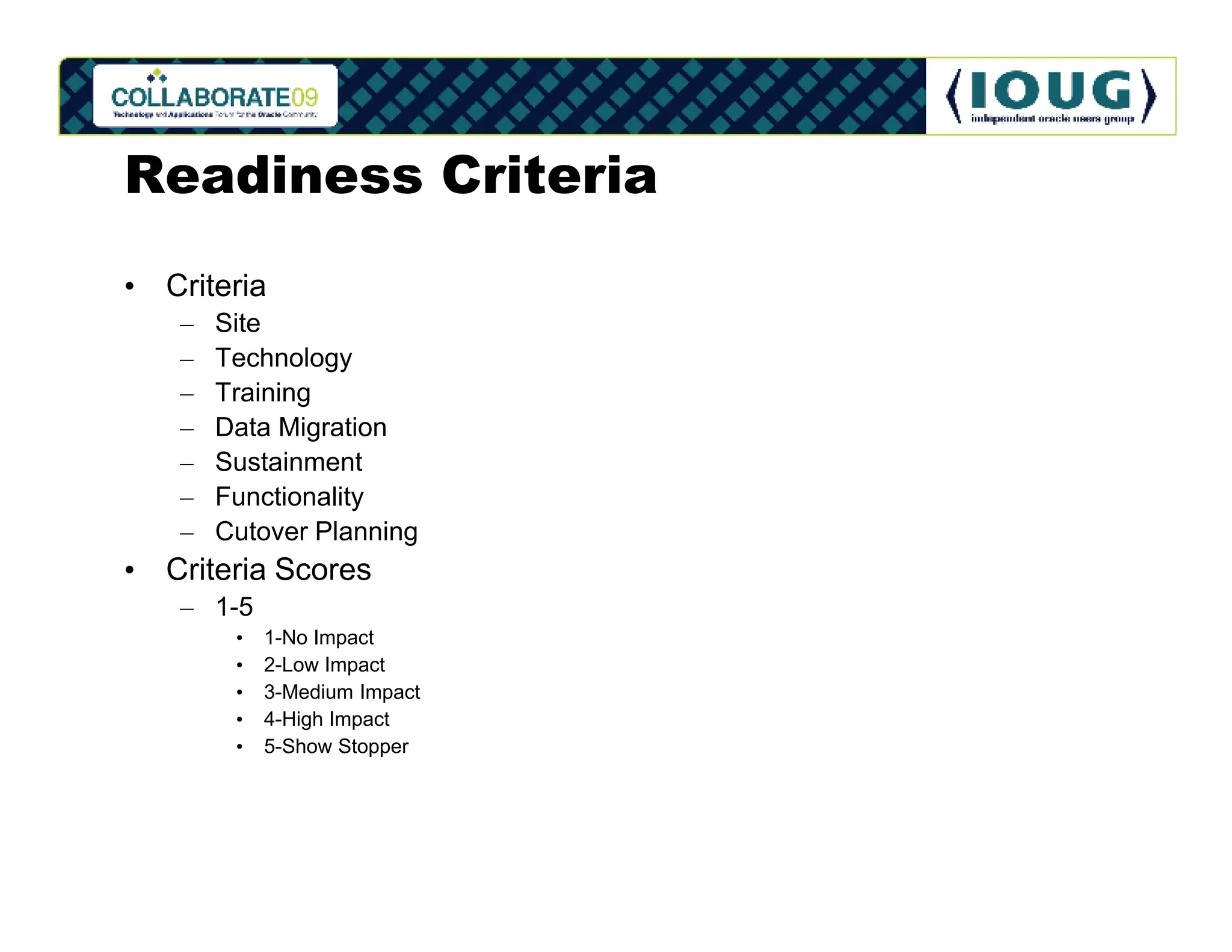 Readiness Criteria
• Criteria
   –   Site
   –   Technology
   –   Training
   –   Data Migration
   –   Sustainment
   –   Functionality
   –   Cutover Planning
• Criteria Scores
   – 1-5
        •   1-No Impact
        •   2-Low Impact
        •   3-Medium Impact
        •   4-High Impact
        •   5-Show Stopper
 