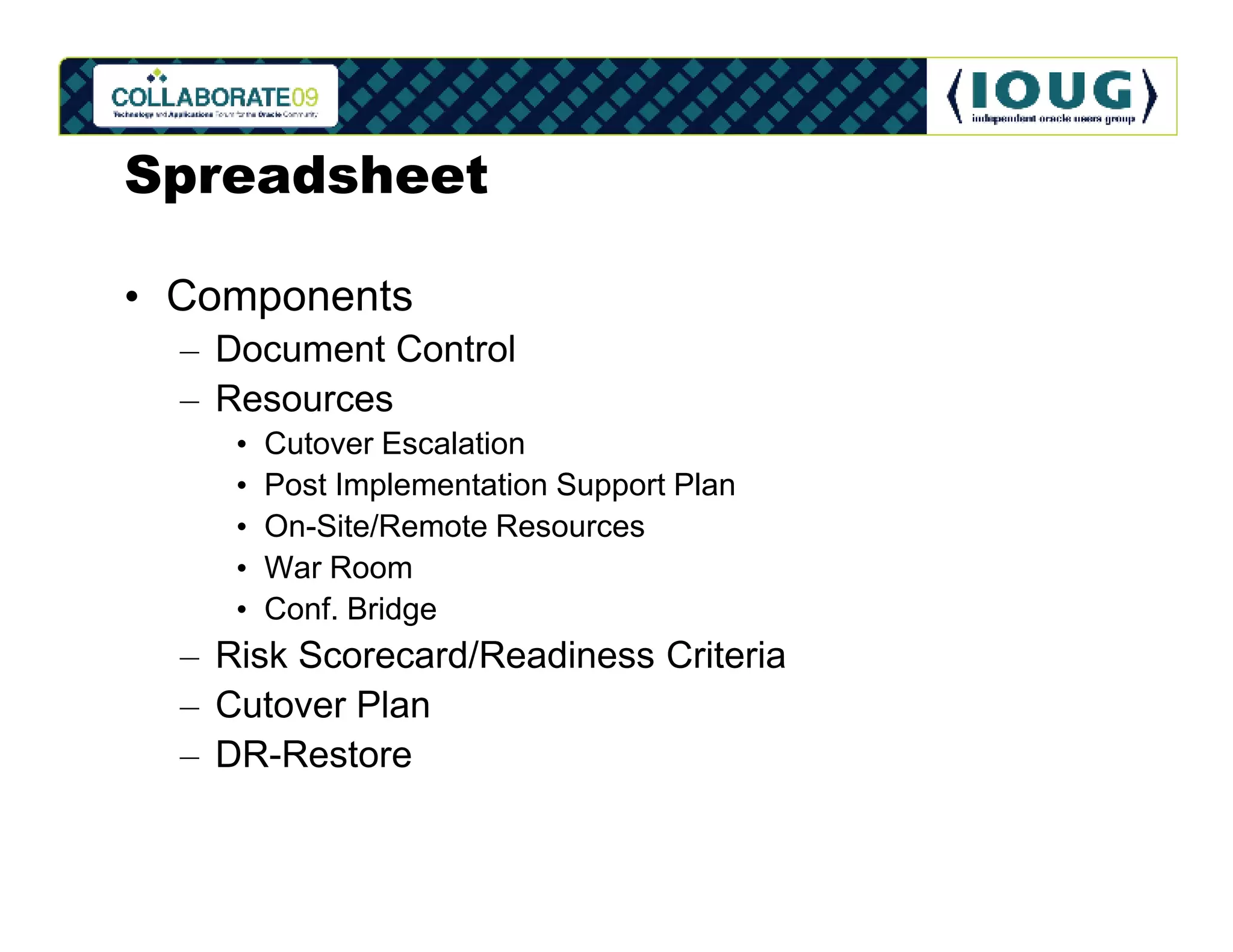 Spreadsheet

• Components
  – Document Control
  – Resources
     •   Cutover Escalation
     •   Post Implementation Support Plan
     •   On-Site/Remote Resources
     •   War Room
     •   Conf. Bridge
  – Risk Scorecard/Readiness Criteria
  – Cutover Plan
  – DR-Restore
 