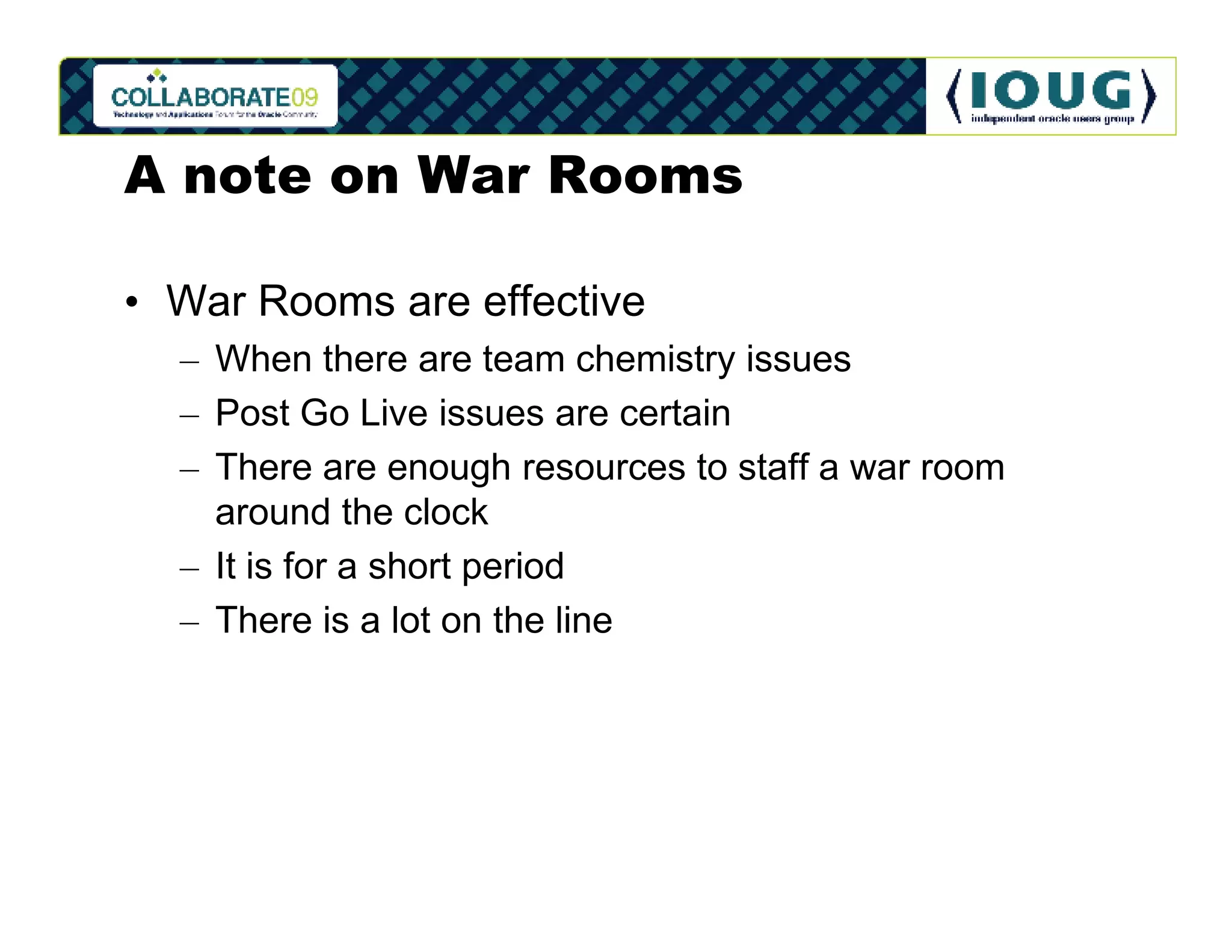 A note on War Rooms

• War Rooms are effective
  – When there are team chemistry issues
  – Post Go Live issues are certain
  – There are enough resources to staff a war room
    around the clock
  – It is for a short period
  – There is a lot on the line
 