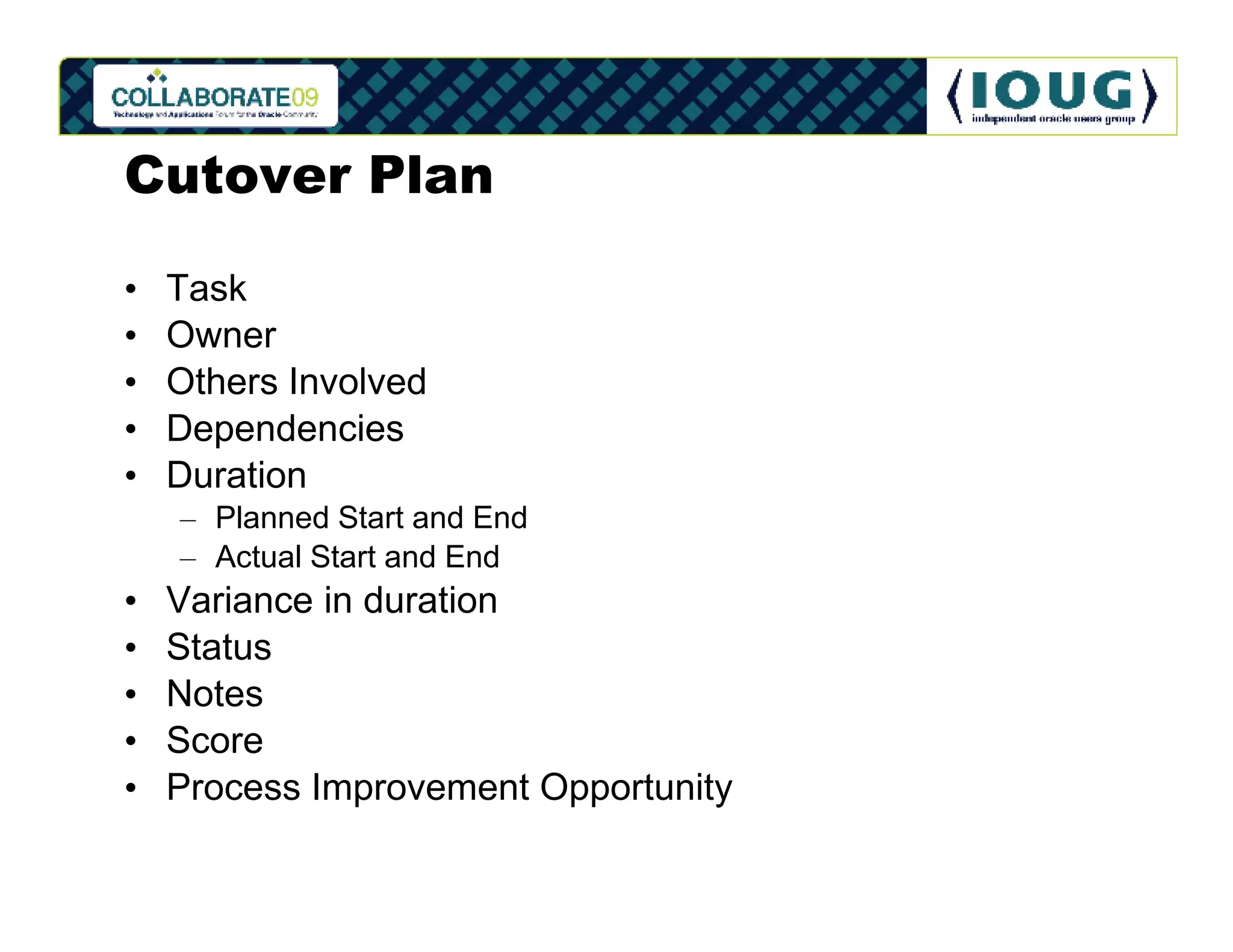 Cutover Plan

•   Task
•   Owner
•   Others Involved
•   Dependencies
•   Duration
    – Planned Start and End
    – Actual Start and End
•   Variance in duration
•   Status
•   Notes
•   Score
•   Process Improvement Opportunity
 