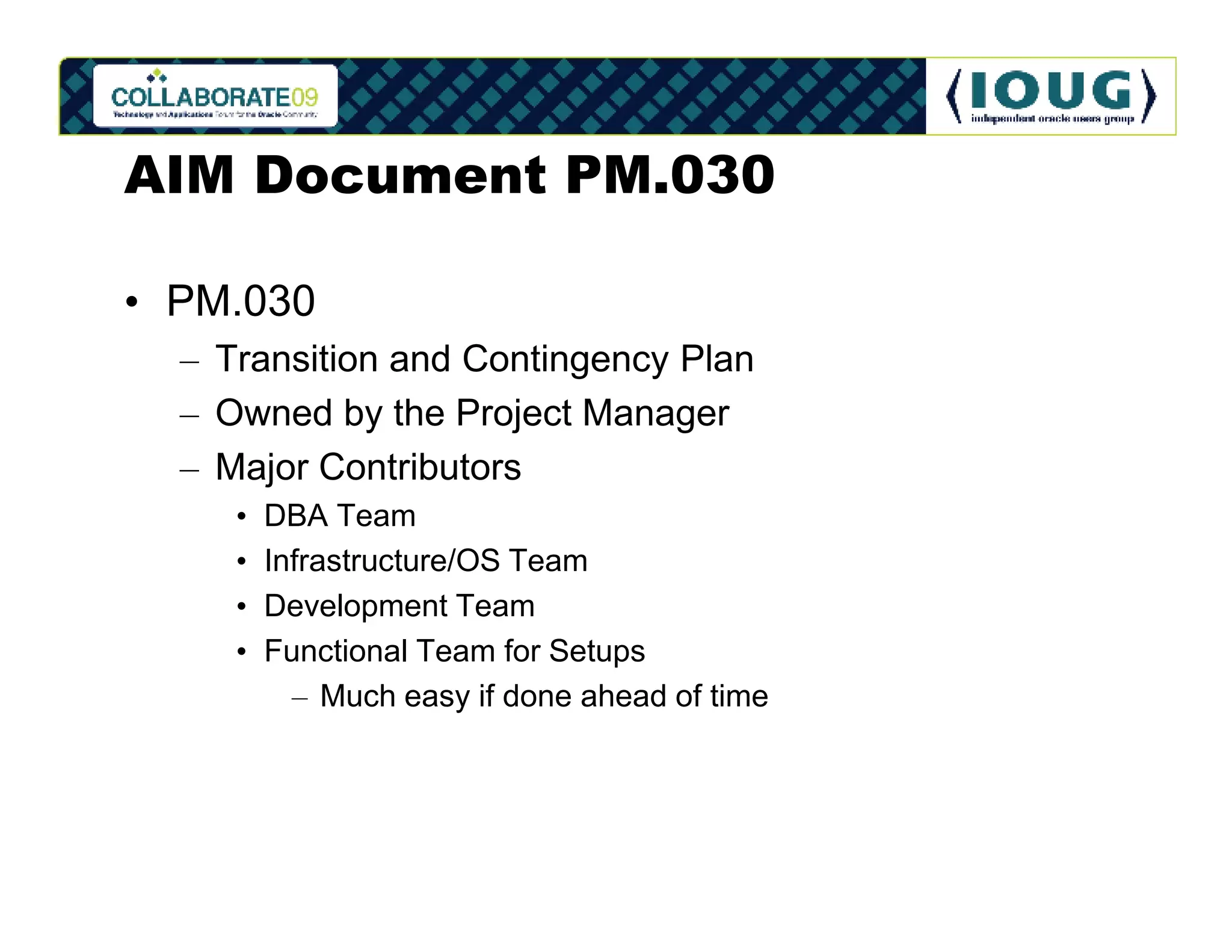 AIM Document PM.030

• PM.030
  – Transition and Contingency Plan
  – Owned by the Project Manager
  – Major Contributors
     •   DBA Team
     •   Infrastructure/OS Team
     •   Development Team
     •   Functional Team for Setups
           – Much easy if done ahead of time
 