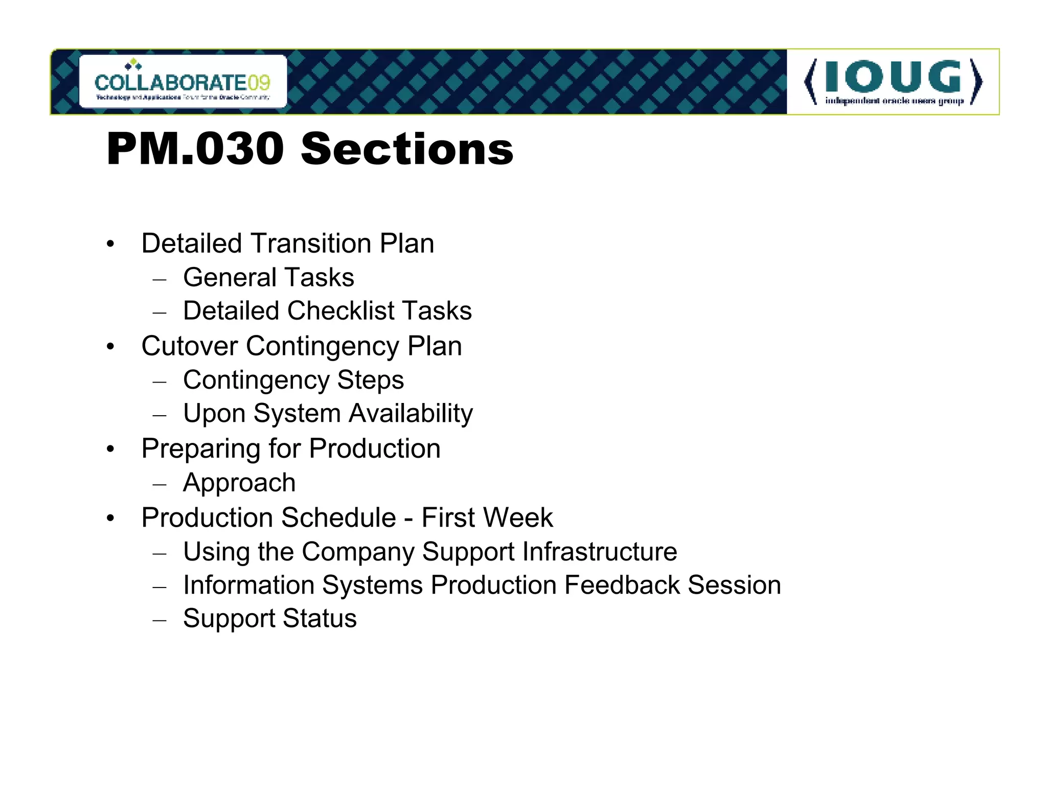 PM.030 Sections
• Detailed Transition Plan
   – General Tasks
   – Detailed Checklist Tasks
• Cutover Contingency Plan
   – Contingency Steps
   – Upon System Availability
• Preparing for Production
   – Approach
• Production Schedule - First Week
   – Using the Company Support Infrastructure
   – Information Systems Production Feedback Session
   – Support Status
 