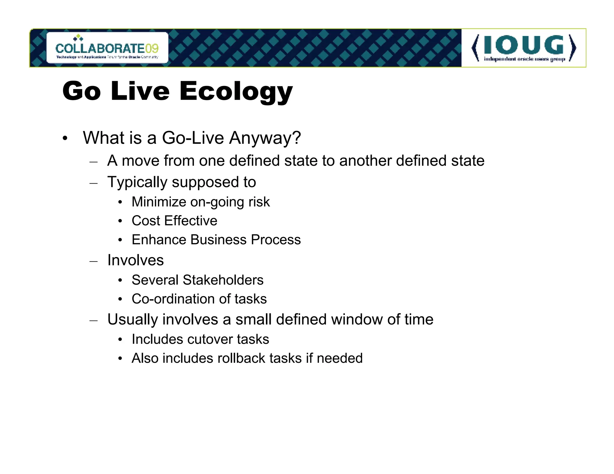 Go Live Ecology
• What is a Go-Live Anyway?
   – A move from one defined state to another defined state
   – Typically supposed to
      • Minimize on-going risk
      • Cost Effective
      • Enhance Business Process
   – Involves
      • Several Stakeholders
      • Co-ordination of tasks
   – Usually involves a small defined window of time
      • Includes cutover tasks
      • Also includes rollback tasks if needed
 