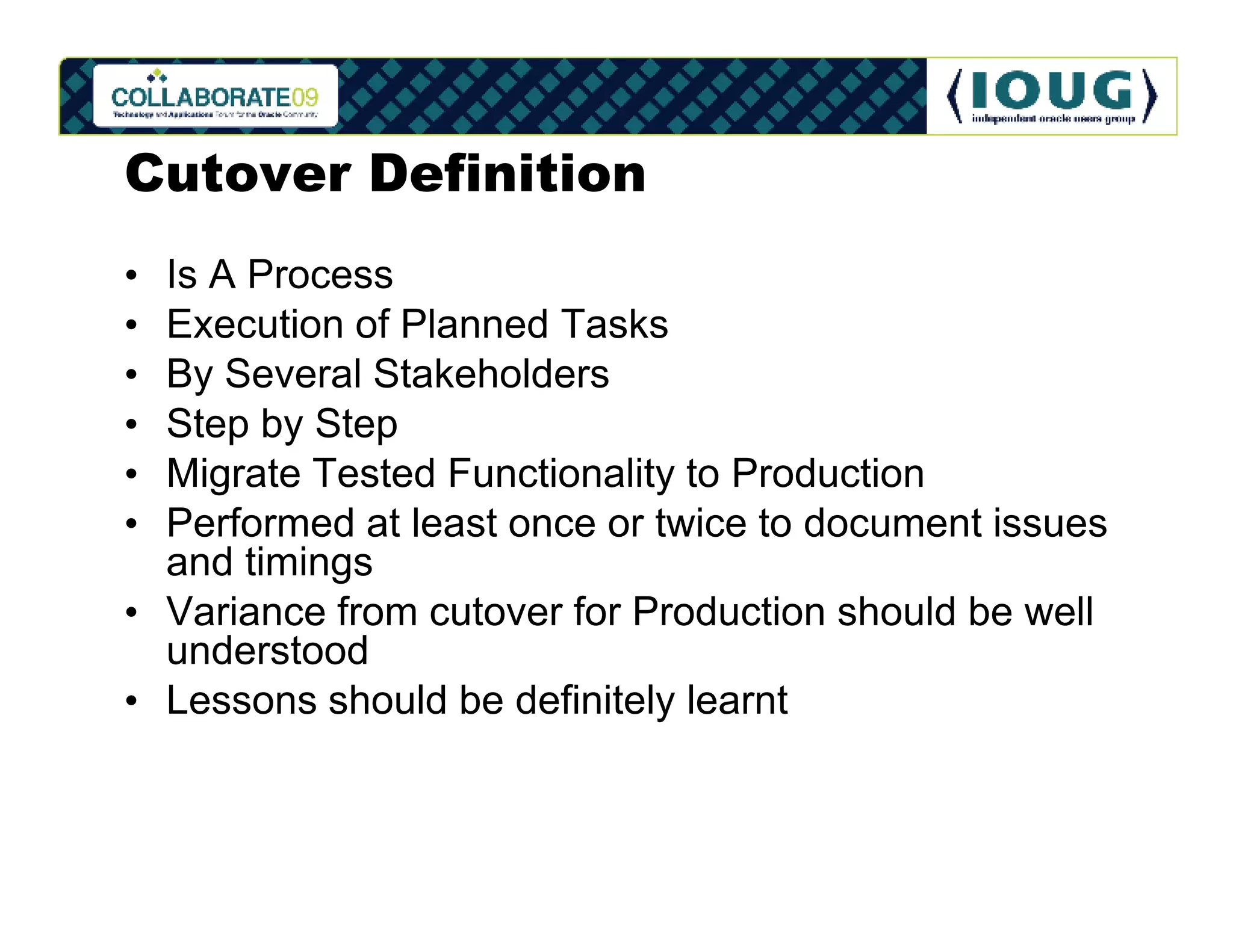 Cutover Definition
• Is A Process
• Execution of Planned Tasks
• By Several Stakeholders
• Step by Step
• Migrate Tested Functionality to Production
• Performed at least once or twice to document issues
  and timings
• Variance from cutover for Production should be well
  understood
• Lessons should be definitely learnt
 