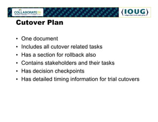 Cutover Plan

•   One document
•   Includes all cutover related tasks
•   Has a section for rollback also
•   Contains stakeholders and their tasks
•   Has decision checkpoints
•   Has detailed timing information for trial cutovers
 