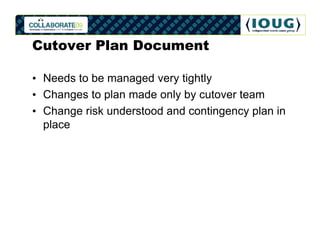 Cutover Plan Document

• Needs to be managed very tightly
• Changes to plan made only by cutover team
• Change risk understood and contingency plan in
  place
 