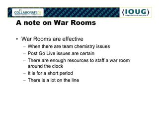 A note on War Rooms

• War Rooms are effective
  – When there are team chemistry issues
  – Post Go Live issues are certain
  – There are enough resources to staff a war room
    around the clock
  – It is for a short period
  – There is a lot on the line
 