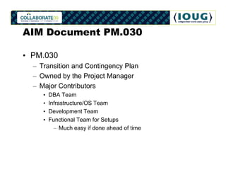 AIM Document PM.030

• PM.030
  – Transition and Contingency Plan
  – Owned by the Project Manager
  – Major Contributors
     •   DBA Team
     •   Infrastructure/OS Team
     •   Development Team
     •   Functional Team for Setups
           – Much easy if done ahead of time
 